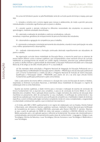 Legislação
136 Material Digital Editora solução®
PROFESSOR
Secretaria da Educação do Estado de São Paulo
Educação Básica II - PEB II
Resolução SE 52, de 14/08/2013
Os cursos de EJA devem pautar-se pela flexibilidade, tanto de currículo quanto de tempo e espaço, para que
seja:
I – rompida a simetria com o ensino regular para crianças e adolescentes, de modo a permitir percursos
individualizados e conteúdos significativos para os jovens e adultos;
II – provido suporte e atenção individual às diferentes necessidades dos estudantes no processo de
aprendizagem, mediante atividades diversificadas;
III – valorizada a realização de atividades e vivências socializadoras, culturais,
recreativas e esportivas, geradoras de enriquecimento do percurso formativo dos estudantes;
IV – desenvolvida a agregação de competências para o trabalho;
V – promovida a motivação e orientação permanente dos estudantes, visando à maior participação nas aulas
e seu melhor aproveitamento e desempenho;
VI – realizada sistematicamente a formação continuada destinada especificamente aos educadores de
jovens e adultos.
Na organização curricular dessa modalidade da Educação Básica, a mesma lei prevê que os sistemas de
ensino devem oferecer cursos e exames supletivos, que compreenderão a base nacional comum do currículo,
habilitando ao prosseguimento de estudos em caráter regular. Entretanto, prescreve que, preferencialmente,
os jovens e adultos tenham a oportunidade de desenvolver a Educação Profissional articulada com a Educação
Básica (§ 3º do artigo 37 da LDB, incluído pela Lei nº 11.741/2008­
).26
26 São exemplos desta articulação o Programa Nacional de Integração da Educação Profissional com a
Educação Básica na Modalidade de Educação Jovens e Adultos – PROEJA (que articula educação profissional
com o Ensino Fundamental e o médio da EJA) e o Programa Nacional de Inclusão de Jovens Educação,
Qualificação e Participação Cidadã – PROJOVEM, para jovens de 18 a 29 anos (que articula Ensino
Fundamental, qualificação profissional e ações comunitárias).
Cabe a cada sistema de ensino definir a estrutura e a duração dos cursos da Educação de Jovens e Adultos,
respeitadas as Diretrizes Curriculares Nacionais, a identidade dessa modalidade de educação e o regime de
colaboração entre os entes federativos.
Quanto aos exames supletivos, a idade mínima para a inscrição e realização de exames de conclusão do
Ensino Fundamental é de 15 (quinze) anos completos, e para os de conclusão do Ensino Médio é a de 18
(dezoito) anos completos. Para a aplicação desses exames, o órgão normativo dos sistemas de educação deve
manifestar-se previamente, além de acompanhar os seus resultados. A certificação do conhecimento e das
experiências avaliados por meio de exames para verificação de competências e habilidades é objeto de diretrizes
específicas a serem emitidas pelo órgão normativo competente, tendo em vista a complexidade, a singularidade
e a diversidade contextual dos sujeitos a que se destinam tais exames.27
27 A União, pelo MEC e INEP, supletivamente e em regime de colaboração com os Estados, Distrito Federal
e Municípios, vem oferecendo exames supletivos nacionais, mediante o Exame Nacional para Certificação
de Competências de Jovens e Adultos (ENCCEJA), autorizado pelo Parecer CNE/CEB nº 19/2005. Observa-
se que, a partir da aplicação do ENEM em 2009, este passou a substituir o ENCCEJA referente ao Ensino
Médio, passando, pois, a ser aplicado apenas o referente ao fundamental. Tais provas são interdisciplinares e
contextualizadas, percorrendo transversalmente quatro áreas de conhecimento – Linguagens, Códigos e suas
Tecnologias; Ciências da Natureza, e suas Tecnologias; Ciências Humanas e suas Tecnologias e Matemática e
suas Tecnologias.
 