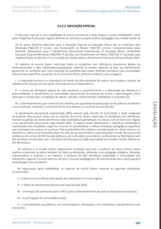 Legislação
137
Material Digital Editora solução®
PROFESSOR
Secretaria da Educação do Estado de São Paulo
Educação Básica II - PEB II
Resolução SE 52, de 14/08/2013
2.5.2.2. Educação Especial
A Educação Especial é uma modalidade de ensino transversal a todas etapas e outras modalidades, como
parte integrante da educação regular, devendo ser prevista no projeto políti­
co-pedagógico da unidade escolar.28
28 As atuais Diretrizes Nacionais para a Educação Especial na Educação Básica são as instituídas pela
Resolução CNE/CEB nº 2/2001, com fundamento no Parecer CNE/CEB 17/2001, complementadas pelas
Diretrizes Operacionais para o Atendimento Educacional Especializado na Educação Básica, modalidade
Educação Especial (Resolução CNE/CEB nº 4/2009, com fundamento no Parecer CNE/CEB nº 13/2009), para
implementação do Decreto nº 6.571/2008, que dispõe sobre o Atendimento Educacional Especializado (AEE).
Os sistemas de ensino devem matricular todos os estudantes com deficiência, transtornos globais do
desenvolvimento e altas habilidades/superdotação, cabendo às escolas organizar-se para seu atendimento,
garantindo as condições para uma educação de qualidade para todos, devendo considerar suas necessidades
educacionais específicas, pautando-se em princípios éticos, políticos e estéticos, para assegurar:
I – a dignidade humana e a observância do direito de cada estudante de realizar seus projetos e estudo, de
trabalho e de inserção na vida social, com autonomia e independência;
II – a busca da identidade própria de cada estudante, o reconhecimento e a valorização das diferenças e
potencialidades, o atendimento às necessidades educacionais no processo de ensino e aprendizagem, como
base para a constituição e ampliação de valores, atitudes, conhecimentos, habilidades e competências;
III – o desenvolvimento para o exercício da cidadania, da capacidade de participação social, política e econômica
e sua ampliação, mediante o cumprimento de seus deveres e o usufruto de seus direitos.
O atendimento educacional especializado (AEE), previsto pelo Decreto nº 6.571/2008, é parte integrante
do processo educacional, sendo que os sistemas de ensino devem matricular os estudantes com deficiência,
transtornos globais do desenvolvimento e altas habilida­
des/superdotação nas classes comuns do ensino regular
e no atendimento educacional especializado (AEE). O objetivo deste atendimento é identificar habilidades e
necessidades dos estudantes, organizar recursos de acessibilidade e realizar atividades pedagógicas específicas
que promovam seu acesso ao currículo. Este atendimento não substitui a escolarização em classe comum e é
ofertado no contra-turno da escolarização em salas de recursos multifuncionais da própria escola, de outra escola
pública ou em centros de AEE da rede pública ou de instituições comunitárias, confessionais ou filantrópicas sem
fins lucrativos conveniadas com a Secretaria de Educação ou órgão equivalente dos Estados, Distrito Federal ou
dos Municípios.
Os sistemas e as escolas devem proporcionar condições para que o professor da classe comum possa
explorar e estimular as potencialidades de todos os estudantes, adotando uma pedagogia dialógica, interativa,
interdisciplinar e inclusiva e, na interface, o professor do AEE identifique habilidades e necessidades dos
estudantes, organize e oriente sobre os serviços e recursos pedagógicos e de acessibilidade para a participação e
aprendizagem dos estudantes.
Na organização desta modalidade, os sistemas de ensino devem observar as seguintes orientações
fundamentais:
I – o pleno acesso e efetiva participação dos estudantes no ensino regular;
II – a oferta do atendimento educacional especializado (AEE);
III – a formação de professores para o AEE e para o desenvolvimento de práticas educacionais inclusivas;
IV – a participação da comunidade escolar;
V – a acessibilidade arquitetônica, nas comunicações e informações, nos mobiliários e equipamentos e nos
transportes;
 