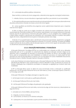 Legislação
138 Material Digital Editora solução®
PROFESSOR
Secretaria da Educação do Estado de São Paulo
Educação Básica II - PEB II
Resolução SE 52, de 14/08/2013
VI – a articulação das políticas públicas intersetoriais.
Nesse sentido, os sistemas de ensino assegurarão a observância das seguintes orientações fundamentais:
I – métodos, técnicas, recursos educativos e organização específicos, para atender às suas necessidades;
II–formaçãodeprofessoresparaoatendimentoeducacionalespecializado,bemcomoparaodesenvolvimento
de práticas educacionais inclusivas nas classes comuns de ensino regular;
III – acesso igualitário aos benefícios dos programas sociais suplementares disponíveis para o respectivo
nível do ensino regular.
A LDB, no artigo 60, prevê que os órgãos normativos dos sistemas de ensino estabelecerão critérios de
caracterização das instituições privadas sem fins lucrativos, especializadas e com atuação exclusiva em Educação
Especial, para fins de apoio técnico e financeiro pelo poder público e, no seu parágrafo único, estabelece que
o poder público ampliará o atendimento aos estudantes com necessidades especiais na própria rede pública
regular de ensino, independentemente do apoio às instituições previstas nesse artigo.
O Decreto nº 6.571/2008 dispõe sobre o atendimento educacional especializado, regulamenta o parágrafo
único do artigo 60 da LDB e acrescenta dispositivo ao Decreto nº 6.253/200­
7, prevendo, no âmbito do FUNDEB,
a dupla matrícula dos alunos público-alvo da educação especial, uma no ensino regular da rede pública e outra
no atendimento educacional especializado.
2.5.2.3. Educação Profissional e Tecnológica
A Educação Profissional e Tecnológica (EPT)29, em conformidade com o disposto na LDB, com as alterações
introduzidas pela Lei nº 11.741/2008, no cumprimento dos objetivos da educação nacional, integra-se aos
diferentes níveis e modalidades de educação e às dimensões do trabalho, da ciência e da tecnologia. Dessa
forma, pode ser compreendida como uma modalidade na medida em que possui um modo próprio de fazer
educação nos níveis da Educação Básica e Superior e em sua articulação com outras modalidades educacionais:
Educação de Jovens e Adultos, Educação Especial e Educação a Distância.
29 As atuais Diretrizes Curriculares Nacionais para a Educação Profissional de Nível Técnico estão instituídas
pela Resolução CNE/CEB nº 4/99, fundamentada no Parecer CNE/CEB nº 16/99, atualmente em processo de
revisão e atualização, face à experiência acumulada e às alterações na legislação que incidiram sobre esta
modalidade.
A EPT na Educação Básica ocorre na oferta de cursos de formação inicial e continuada ou qualificação
profissional, e nos de Educação Profissional Técnica de nível médio ou, ainda, na Educação Superior, conforme o
§ 2º do artigo 39 da LDB:
A Educação Profissional e Tecnológica abrangerá os seguintes cursos:
I – de formação inicial e continuada ou qualificação profissional;
II – de Educação Profissional Técnica de nível médio;
III – de Educação Profissional Tecnológica de graduação e pós-graduação.
A Educação Profissional Técnica de nível médio, nos termos do artigo 36-B da mesma Lei, é desenvolvida nas
seguintes formas:
I – articulada com o Ensino Médio, sob duas formas:
II – integrada, na mesma instituição,
III – concomitante, na mesma ou em distintas instituições;
IV – subsequente, em cursos destinados a quem já tenha concluído o Ensino Médio.
 