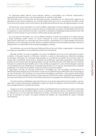Legislação
139
Material Digital Editora solução®
PROFESSOR
Secretaria da Educação do Estado de São Paulo
Educação Básica II - PEB II
Resolução SE 52, de 14/08/2013
As instituições podem oferecer cursos especiais, abertos à comunidade, com matrícula condicionada à
capacidade de aproveitamento e não necessariamente ao nível de escolaridade.
São formulados para o atendimento de demandas pontuais, específicas de um determinado segmento da
população ou dos setores produtivos, com período determinado para início e encerramento da oferta, sendo,
como cursos de formação inicial e continuada ou de qualificação profissional, livres de regulamentação curricular.
No tocante aos cursos articulados com o Ensino Médio, organizados na forma integrada, o que está proposto
é um curso único (matrícula única), no qual os diversos componentes curriculares são abordados de forma que
se explicitem os nexos existentes entre eles, conduzindo os estudantes à habilitação profissional técnica de nível
médio ao mesmo tempo em que concluem a última etapa da Educação Básica.
Os cursos técnicos articulados com o Ensino Médio, ofertados na forma concomitante, com dupla matrícula
e dupla certificação, podem ocorrer na mesma instituição de ensino, aproveitando-se as oportunidades
educacionais disponíveis; em instituições de ensino distintas, aproveitando-se as oportunidades educacionais
disponíveis; ou em instituições de ensino distintas, mediante convênios de intercomplementaridade, visando ao
planejamento e ao desenvolvimento de projeto pedagógico unificado.
São admitidas, nos cursos de Educação Profissional Técnica de nível médio, a organização e a estruturação
em etapas que possibilitem uma qualificação profissional intermediária.
Abrange, também, os cursos conjugados com outras modalidades de ensino, como a Educação de Jovens
e Adultos, a Educação Especial e a Educação a Distância, e pode ser desenvolvida por diferentes estratégias
de educação continuada, em instituições especializadas ou no ambiente de trabalho. Essa previsão coloca, no
escopo dessa modalidade educacional, as propostas de qualificação, capacitação, atualização e especialização
profissional, entre outras livres de regulamentação curricular, reconhecendo que a EPT pode ocorrer em diversos
formatos e no próprio local de trabalho. Inclui, nesse sentido, os programas e cursos de Aprendizagem, previstos
na Consolidação das Leis Trabalhistas (CLT) aprovada pelo Decreto-Lei nº 5.452/43, desenvolvidos por entidades
qualificadas e no ambiente de trabalho, através de contrato especial de trabalho.
A organização curricular da educação profissional e tecnológica por eixo tecnológico fundamenta-se na
identificação das tecnologias que se encontram na base de uma dada formação profissional e dos arranjos lógicos
por elas constituídos. Por considerar os conhecimentos tecnológicos pertinentes a cada proposta de formação
profissional, os eixos tecnológicos facilitam a organização de itinerários formativos, apontando possibilidades de
percursos tanto dentro de um mesmo nível educacional quanto na passagem do nível básico para o supe-rior.
Os conhecimentos e habilidades adquiridos tanto nos cursos de educação profissional e tecnológica, como os
adquiridos na prática laboral pelos trabalhadores, podem ser objeto de avaliação, reconhecimento e certificação
para prosseguimento ou conclusão de estudos.
Assegura-se, assim, ao trabalhador jovem e adulto, a possibilidade de ter reconhecidos os saberes construídos
em sua trajetória de vida. Para Moacir Alves Carneiro, a certificação pretende valorizar a experiência extraescolar
e a abertura que a Lei dá à Educação Profissional vai desde o reconhecimento do valor igualmente educativo
do que se aprendeu na escola e no próprio ambiente de trabalho, até a possibilidade de saídas e entradas
intermediárias.
 