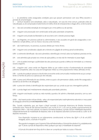Legislação
14 Material Digital Editora solução®
PROFESSOR
Secretaria da Educação do Estado de São Paulo
Educação Básica II - PEB II
Resolução SE 52, de 14/08/2013
L - às presidiárias serão asseguradas condições para que pos­
sam permanecer com seus filhos durante o
período de ama­
mentação;
LI - nenhum brasileiro será extraditado, salvo o naturali­
za­
do, em caso de crime comum, praticado antes da
natu­
ra­
lização, ou de com­
provado envolvimento em tráfico ilícito de en­
torpecentes e drogas afins, na forma da lei;
LII - não será concedida extradição de estrangeiro por crime político ou de opinião;
LIII - ninguém será processado nem sentenciado senão pela au­
toridade com­
petente;
LIV - ninguém será privado da liberdade ou de seus bens sem o devido processo legal;
LV - aos litigantes, em processo judicial ou administra­
tivo, e aos acusados em geral são assegurados o con­
traditório e ampla defesa, com os meios e recursos a ela ineren­
tes;
LVI - são inadmissíveis, no processo, as pro­
vas obtidas por meios ilícitos;
LVII - ninguém será considerado culpado até o trân­
sito em jul­
gado de sentença penal condenatória;
LVIII - o civilmente identificado não será sub­
metido a identi­
ficação criminal, salvo nas hipóteses previs­
tas em lei;
LIX - será admitida ação privada nos cri­
mes de ação públi­
ca, se esta não for intentada no prazo legal;
LX - a lei só poderá restringir a publicidade dos atos pro­
cessuais quando a defesa da intimidade ou o interesse
so­
cial o exigirem;
LXI - ninguém será preso senão em fla­
grante delito ou por ordem escrita e fundamen­
tada de autoridade
judiciá­
ria competente, salvo nos casos de trans­
gressão militar ou crime pro­
priamente militar, definidos em lei;
LXII - a prisão de qualquer pessoa e o local onde se encon­
tre serão comunicados imediatamente ao juiz compe­
tente e à família do preso ou à pessoa por ele indicada;
LXIII -o preso será informado de seus direitos, entre os quais o de permanecer calado, sen­
do-lhe assegurada a
assistência da família e de advogado;
LXIV -o preso tem direito à identificação dos responsáveis por sua prisão ou por seu interrogatório policial;
LXV - a prisão ilegal será imediatamente relaxada pela au­
to­
ridade judiciária;
LXVI -ninguém será levado à prisão ou nela mantido, quando a lei admitir a liberdade provisória, com ou sem
fiança;
LXVII - não haverá prisão civil por dívida, salvo a do res­
pon­
sável pelo inadimple­
mento voluntário e inescusá­
vel
de obri­
gação alimentícia e a do depositá­
rio infiel;
Obs.: Sucede, entretanto, que, por haver o Brasil assinado à Convenção Americana de Direitos Humanos,
conhecida como “Pacto de São José da Costa Rica”, que, no Art.7º, nº. 7, c/c o art.29, proíbe o aprisionamento do
depositário infiel — não mais subsiste, no sistema normativo brasileiro, a prisão civil por infidelidade depositária,
independentemente da modalidade de depósito, trate-se de depósito voluntário (convencional) ou cuide-se de
depósito necessário.
Essa disposição incorpora-se ao ordenamento constitucional, na forma dos §§2º e 3º do art.5º/C­
F,
revogada, assim, a Súmula nº 619/STF.
Tão assente é a exegese, que o Supremo Tribunal Federal editou a Súmula Vinculante nº 25, estabelecendo
que “É ilícita a prisão de depositário infiel, qualquer que seja a modalidade do depósito”.
A Súmula Vinculante tem força de lei e deve ser cumprida por todos os Juízos e Tribunais.
 