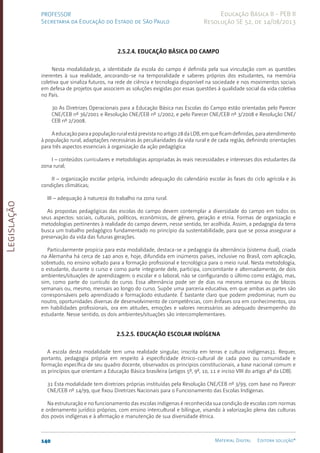 Legislação
140 Material Digital Editora solução®
PROFESSOR
Secretaria da Educação do Estado de São Paulo
Educação Básica II - PEB II
Resolução SE 52, de 14/08/2013
2.5.2.4. Educação Básica do campo
Nesta modalidade30, a identidade da escola do campo é definida pela sua vinculação com as questões
inerentes à sua realidade, ancorando-se na temporalidade e saberes próprios dos estudantes, na memória
coletiva que sinaliza futuros, na rede de ciência e tecnologia disponível na sociedade e nos movimentos sociais
em defesa de projetos que associem as soluções exigidas por essas questões à qualidade social da vida coletiva
no País.
30 As Diretrizes Operacionais para a Educação Básica nas Escolas do Campo estão orientadas pelo Parecer
CNE/CEB nº 36/2001 e Resolução CNE/CEB nº 1/2002, e pelo Parecer CNE/CEB nº 3/2008 e Resolução CNE/
CEB nº 2/2008.
Aeducaçãoparaapopulaçãoruralestáprevistanoartigo28daLDB,emqueficamdefinidas,paraatendimento
à população rural, adaptações necessárias às peculiaridades da vida rural e de cada região, definindo orientações
para três aspectos essenciais à organização da ação pedagógica:
I – conteúdos curriculares e metodologias apropriadas às reais necessidades e interesses dos estudantes da
zona rural;
II – organização escolar própria, incluindo adequação do calendário escolar às fases do ciclo agrícola e às
condições climáticas;
III – adequação à natureza do trabalho na zona rural.
As propostas pedagógicas das escolas do campo devem contemplar a diversidade do campo em todos os
seus aspectos: sociais, culturais, políticos, econômicos, de gênero, geração e etnia. Formas de organização e
metodologias pertinentes à realidade do campo devem, nesse sentido, ter acolhida. Assim, a pedagogia da terra
busca um trabalho pedagógico fundamentado no princípio da sustentabilidade, para que se possa assegurar a
preservação da vida das futuras gerações.
Particularmente propícia para esta modalidade, destaca-se a pedagogia da alternância (sistema dual), criada
na Alemanha há cerca de 140 anos e, hoje, difundida em inúmeros países, inclusive no Brasil, com aplicação,
sobretudo, no ensino voltado para a formação profissional e tecnológica para o meio rural. Nesta metodologia,
o estudante, durante o curso e como parte integrante dele, participa, concomitante e alternadamente, de dois
ambientes/situações de aprendizagem: o escolar e o laboral, não se configurando o último como estágio, mas,
sim, como parte do currículo do curso. Essa alternância pode ser de dias na mesma semana ou de blocos
semanais ou, mesmo, mensais ao longo do curso. Supõe uma parceria educativa, em que ambas as partes são
corresponsáveis pelo aprendizado e formaçãodo estudante. É bastante claro que podem predominar, num ou
noutro, oportunidades diversas de desenvolvimento de competências, com ênfases ora em conhecimentos, ora
em habilidades profissionais, ora em atitudes, emoções e valores necessários ao adequado desempenho do
estudante. Nesse sentido, os dois ambientes/situações são intercomplementares.
2.5.2.5. Educação escolar indígena
A escola desta modalidade tem uma realidade singular, inscrita em terras e cultura indígenas31. Requer,
portanto, pedagogia própria em respeito à especificidade étnico-cultural de cada povo ou comunidade e
formação específica de seu quadro docente, observados os princípios constitucionais, a base nacional comum e
os princípios que orientam a Educação Básica brasileira (artigos 5º, 9º, 10, 11 e inciso VIII do artigo 4º da LDB).
31 Esta modalidade tem diretrizes próprias instituídas pela Resolução CNE/CEB nº 3/99, com base no Parecer
CNE/CEB nº 14/99, que fixou Diretrizes Nacionais para o Funcionamento das Escolas Indígenas.
Na estruturação e no funcionamento das escolas indígenas é reconhecida sua condição de escolas com normas
e ordenamento jurídico próprios, com ensino intercultural e bilíngue, visando à valorização plena das culturas
dos povos indígenas e à afirmação e manutenção de sua diversidade étnica.
 