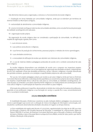 Legislação
141
Material Digital Editora solução®
PROFESSOR
Secretaria da Educação do Estado de São Paulo
Educação Básica II - PEB II
Resolução SE 52, de 14/08/2013
São elementos básicos para a organização, a estrutura e o funcionamento da escola indígena:
I – localização em terras habitadas por comunidades indígenas, ainda que se estendam por territórios de
diversos Estados ou Municípios contíguos;
II – exclusividade de atendimento a comunidades indígenas;
III – ensino ministrado nas línguas maternas das comunidades atendidas, como uma das formas de preservação
da realidade sociolinguística de cada povo;
IV – organização escolar própria.
Na organização de escola indígena deve ser considerada a participação da comunidade, na definição do
modelo de organização e gestão, bem como:
I – suas estruturas sociais;
II – suas práticas socioculturais e religiosas;
III – suas formas de produção de conhecimento, processos próprios e métodos de ensino-aprendizagem;
IV – suas atividades econômicas;
V – a necessidade de edificação de escolas que atendam aos interesses das comunidades indígenas;
VI – o uso de materiais didático-pedagógicos produzidos de acordo com o contexto sociocultural de cada
povo indígena.
As escolas indígenas desenvolvem suas atividades de acordo com o proposto nos respectivos projetos
pedagógicos e regimentos escolares com as prerrogativas de: organização das atividades escolares, independentes
do ano civil, respeitado o fluxo das atividades econômicas, sociais, culturais e religiosas; e duração diversificada
dos períodos escolares, ajustando-a às condições e especificidades próprias de cada comunidade.
Por sua vez, tem projeto pedagógico próprio, por escola ou por povo indígena, tendo por base as Diretrizes
Curriculares Nacionais referentes a cada etapa da Educação Básica; as características próprias das escolas indígenas,
em respeito à especificidade étnico-cultural de cada povo ou comunidade; as realidades sociolínguísticas, em
cada situação; os conteúdos curriculares especificamente indígenas e os modos próprios de constituição do saber
e da cultura indígena; e a participação da respectiva comunidade ou povo indígena.
A formação dos professores é específica, desenvolvida no âmbito das instituições formadoras de professores,
garantido-se aos professores indígenas a sua formação em serviço e, quando for o caso, concomitantemente
com a sua própria escolarização.
2.5.2.6. Educação a Distância
A modalidade Educação a Distância32 caracteriza-se pela mediação didático-pedagógica nos processos de
ensino e aprendizagem que ocorre com a utilização de meios e tecnologias de informação e comunicação, com
estudantes e professores desenvolvendo atividades educativas em lugares ou tempos diversos.
32 Esta modalidade está regida pelo Decreto nº 5.622/2005, regulamentador do artigo 80 da LDB, que trata
da Educação a Distância. No Conselho Nacional de Educação, a modalidade foi, anteriormente, objeto do
Parecer CNE/CEB nº 41/2002, de Diretrizes Curriculares Nacionais para a Educação a Distância na Educação
de Jovens e Adultos e para a Educação Básica na etapa do Ensino Médio, sendo de notar, porém, que não foi
editada a Resolução então proposta.
 
