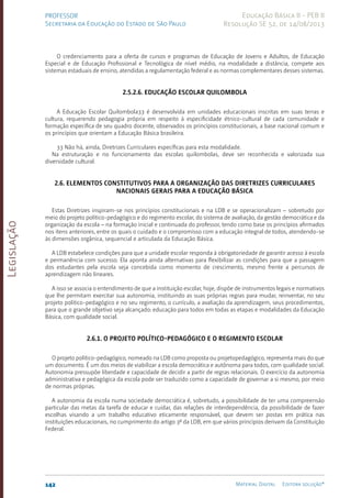 Legislação
142 Material Digital Editora solução®
PROFESSOR
Secretaria da Educação do Estado de São Paulo
Educação Básica II - PEB II
Resolução SE 52, de 14/08/2013
O credenciamento para a oferta de cursos e programas de Educação de Jovens e Adultos, de Educação
Especial e de Educação Profissional e Tecnológica de nível médio, na modalidade a distância, compete aos
sistemas estaduais de ensino, atendidas a regulamentação federal e as normas complementares desses sistemas.
2.5.2.6. Educação Escolar Quilombola
A Educação Escolar Quilombola33 é desenvolvida em unidades educacionais inscritas em suas terras e
cultura, requerendo pedagogia própria em respeito à especificidade étnico-cultural de cada comunidade e
formação específica de seu quadro docente, observados os princípios constitucionais, a base nacional comum e
os princípios que orientam a Educação Básica brasileira.
33 Não há, ainda, Diretrizes Curriculares específicas para esta modalidade.
Na estruturação e no funcionamento das escolas quilombolas, deve ser reconhecida e valorizada sua
diversidade cultural.
2.6. Elementos constitutivos para a organização das Diretrizes Curriculares
Nacionais Gerais para a Educação Básica
Estas Diretrizes inspiram-se nos princípios constitucionais e na LDB e se operacionalizam – sobretudo por
meio do projeto político-pedagógico e do regimento escolar, do sistema de avaliação, da gestão democrática e da
organização da escola – na formação inicial e continuada do professor, tendo como base os princípios afirmados
nos itens anteriores, entre os quais o cuidado e o compromisso com a educação integral de todos, atendendo-se
às dimensões orgânica, sequencial e articulada da Educação Básica.
A LDB estabelece condições para que a unidade escolar responda à obrigatoriedade de garantir acesso à escola
e permanência com sucesso. Ela aponta ainda alternativas para flexibilizar as condições para que a passagem
dos estudantes pela escola seja concebida como momento de crescimento, mesmo frente a percursos de
aprendizagem não lineares.
A isso se associa o entendimento de que a instituição escolar, hoje, dispõe de instrumentos legais e normativos
que lhe permitam exercitar sua autonomia, instituindo as suas próprias regras para mudar, reinventar, no seu
projeto políti­
co-pedagógico e no seu regimento, o currículo, a avaliação da aprendizagem, seus procedimentos,
para que o grande objetivo seja alcançado: educação para todos em todas as etapas e modalidades da Educação
Básica, com qualidade social.
2.6.1. O projeto político-pedagógico e o regimento escolar
O projeto político-pedagógico, nomeado na LDB como proposta ou projetopedagógico, representa mais do que
um documento. É um dos meios de viabilizar a escola democrática e autônoma para todos, com qualidade social.
Autonomia pressupõe liberdade e capacidade de decidir a partir de regras relacionais. O exercício da autonomia
administrativa e pedagógica da escola pode ser traduzido como a capacidade de governar a si mesmo, por meio
de normas próprias.
A autonomia da escola numa sociedade democrática é, sobretudo, a possibilidade de ter uma compreensão
particular das metas da tarefa de educar e cuidar, das relações de interdependência, da possibilidade de fazer
escolhas visando a um trabalho educativo eticamente responsável, que devem ser postas em prática nas
instituições educacionais, no cumprimento do artigo 3º da LDB, em que vários princípios derivam da Constituição
Federal.
 