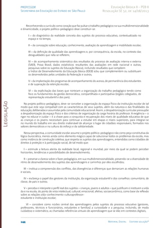 Legislação
144 Material Digital Editora solução®
PROFESSOR
Secretaria da Educação do Estado de São Paulo
Educação Básica II - PEB II
Resolução SE 52, de 14/08/2013
Reconhecendo o currículo como coração que faz pulsar o trabalho pedagógico na sua multidimensionalidade
e dinamicidade, o projeto político-pedagógico deve constituir-se:
I – do diagnóstico da realidade concreta dos sujeitos do processo educativo, contextualizado no
espaço e no tempo;
II – da concepção sobre educação, conhecimento, avaliação da aprendizagem e mobilidade escolar;
III – da definição de qualidade das aprendizagens e, por consequência, da escola, no contexto das
desigualdades que nela se refletem;
IV – de acompanhamento sistemático dos resultados do processo de avaliação interna e externa
(SAEB, Prova Brasil, dados estatísticos resultantes das avaliações em rede nacional e outras;
pesquisas sobre os sujeitos da Educação Básica), incluindo resultados que compõem
o Índice de Desenvolvimento da Educação Básica (IDEB) e/ou que complementem ou substituam
os desenvolvidos pelas unidades da federação e outros;
V – da implantação dos programas de acompanhamento do acesso, de permanência dos estudantes
e de superação da retenção escolar;
VI – da explicitação das bases que norteiam a organização do trabalho pedagógico tendo como
foco os fundamentos da gestão democrática, compartilhada e participativa (órgãos colegiados, de
representação estudantil e dos pais).
No projeto político-pedagógico, deve-se conceber a organização do espaço físico da instituição escolar de tal
modo que este seja compatível com as características de seus sujeitos, além da natureza e das finalidades da
educação, deliberadas e assumidas pela comunidade educacional. Assim, a despadronização curricular pressupõe
a despadronização do espaço físico e dos critérios de organização da carga horária do professor. A exigência – o
rigor no educar e cuidar – é a chave para a conquista e recuperação dos níveis de qualidade educativa de que
as crianças e os jovens necessitam para continuar a estudar em etapas e níveis superiores, para integrar-se
no mundo do trabalho em seu direito inalienável de alcançar o lugar de cidadãos responsáveis, formados nos
valores democráticos e na cultura do esforço e da solidariedade.
Nessa perspectiva, a comunidade escolar assume o projeto político-pedagógico não como peça constitutiva da
lógica burocrática, menos ainda como elemento mágico capaz de solucionar todos os problemas da escola, mas
como instância de construção coletiva, que respeita os sujeitos das aprendizagens, entendidos como cidadãos de
direitos à proteção e à participação social, de tal modo que:
I – estimule a leitura atenta da realidade local, regional e mundial, por meio da qual se podem perceber
horizontes, tendências e possibilidades de desenvolvimento;
II – preserve a clareza sobre o fazer pedagógico, em sua multidimensionalidade, prevendo-se a diversidade de
ritmo de desenvolvimento dos sujeitos das aprendizagens e caminhos por eles escolhidos;
III – institua a compreensão dos conflitos, das divergências e diferenças que demarcam as relações humanas
e sociais;
IV – esclareça o papel dos gestores da instituição, da organização estudantil e dos conselhos: comunitário, de
classe, de pais e outros;
V – perceba e interprete o perfil real dos sujeitos – crianças, jovens e adultos – que justificam e instituem a vida
da e na escola, do ponto de vista intelectual, cultural, emocional, afetivo, socioeconômico, como base da reflexão
sobre as relações vida-conhecimento-culturaprofessor-­
estudante e instituição escolar;
VI – considere como núcleo central das aprendizagens pelos sujeitos do processo educativo (gestores,
professores, técnicos e funcionários, estudantes e famílias) a curiosidade e a pesquisa, incluindo, de modo
cuidadoso e sistemático, as chamadas referências virtuais de aprendizagem que se dão em contextos digitais;
 