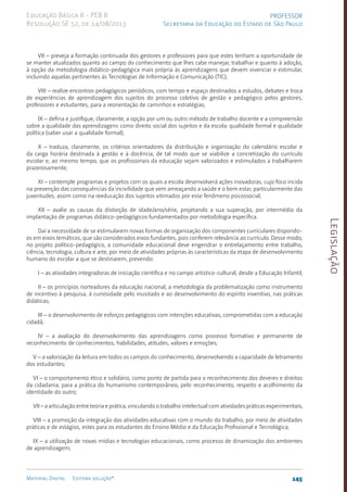 Legislação
145
Material Digital Editora solução®
PROFESSOR
Secretaria da Educação do Estado de São Paulo
Educação Básica II - PEB II
Resolução SE 52, de 14/08/2013
VII – preveja a formação continuada dos gestores e professores para que estes tenham a oportunidade de
se manter atualizados quanto ao campo do conhecimento que lhes cabe manejar, trabalhar e quanto à adoção,
à opção da metodologia didático-pedagógica mais própria às aprendizagens que devem vivenciar e estimular,
incluindo aquelas pertinentes às Tecnologias de Informação e Comunicação (TIC);
VIII – realize encontros pedagógicos periódicos, com tempo e espaço destinados a estudos, debates e troca
de experiências de aprendizagem dos sujeitos do processo coletivo de gestão e pedagógico pelos gestores,
professores e estudantes, para a reorientação de caminhos e estratégias;
IX – defina e justifique, claramente, a opção por um ou outro método de trabalho docente e a compreensão
sobre a qualidade das aprendizagens como direito social dos sujeitos e da escola: qualidade formal e qualidade
política (saber usar a qualidade formal);
X – traduza, claramente, os critérios orientadores da distribuição e organização do calendário escolar e
da carga horária destinada à gestão e à docência, de tal modo que se viabilize a concretização do currículo
escolar e, ao mesmo tempo, que os profissionais da educação sejam valorizados e estimulados a trabalharem
prazerosamente;
XI – contemple programas e projetos com os quais a escola desenvolverá ações inovadoras, cujo foco incida
na prevenção das consequências da incivilidade que vem ameaçando a saúde e o bem estar, particularmente das
juventudes, assim como na reeducação dos sujeitos vitimados por esse fenômeno psicossocial;
XII – avalie as causas da distorção de idade/ano/série, projetando a sua superação, por intermédio da
implantação de programas didático-pedagógicos fundamentados por metodologia específica.
Daí a necessidade de se estimularem novas formas de organização dos componentes curriculares dispondo-
os em eixos temáticos, que são considerados eixos fundantes, pois conferem relevância ao currículo. Desse modo,
no projeto políti­
co-pedagógico, a comunidade educacional deve engendrar o entrelaçamento entre trabalho,
ciência, tecnologia, cultura e arte, por meio de atividades próprias às características da etapa de desenvolvimento
humano do escolar a que se destinarem, prevendo:
I – as atividades integradoras de iniciação científica e no campo artístico-cultural, desde a Educação Infantil;
II – os princípios norteadores da educação nacional, a metodologia da problematização como instrumento
de incentivo à pesquisa, à curiosidade pelo inusitado e ao desenvolvimento do espírito inventivo, nas práticas
didáticas;
III – o desenvolvimento de esforços pedagógicos com intenções educativas, comprometidas com a educação
cidadã;
IV – a avaliação do desenvolvimento das aprendizagens como processo formativo e permanente de
reconhecimento de conhecimentos, habilidades, atitudes, valores e emoções;
V – a valorização da leitura em todos os campos do conhecimento, desenvolvendo a capacidade de letramento
dos estudantes;
VI – o comportamento ético e solidário, como ponto de partida para o reconhecimento dos deveres e direitos
da cidadania, para a prática do humanismo contemporâneo, pelo reconhecimento, respeito e acolhimento da
identidade do outro;
VII – a articulação entre teoria e prática, vinculando o trabalho intelectual com atividades práticas experimentais;
VIII – a promoção da integração das atividades educativas com o mundo do trabalho, por meio de atividades
práticas e de estágios, estes para os estudantes do Ensino Médio e da Educação Profissional e Tecnológica;
IX – a utilização de novas mídias e tecnologias educacionais, como processo de dinamização dos ambientes
de aprendizagem;
 