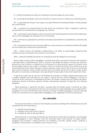 Legislação
146 Material Digital Editora solução®
PROFESSOR
Secretaria da Educação do Estado de São Paulo
Educação Básica II - PEB II
Resolução SE 52, de 14/08/2013
X – a oferta de atividades de estudo com utilização de novas tecnologias de comunicação.
XI – a promoção de atividades sociais que estimulem o convívio humano e interativo do mundo dos jovens;
XII – a organização dos tempos e dos espaços com ações efetivas de interdisciplinaridade e contextualização
dos conhecimentos;
XIII – a garantia do acompanhamento da vida escolar dos estudantes, desde o diagnóstico preliminar,
acompanhamento do desempenho e integração com a família;
XIV – a promoção da aprendizagem criativa como processo de sistematização dos conhecimentos elaborados,
como caminho pedagógico de superação à mera memorização;
XV – o estímulo da capacidade de aprender do estudante, desenvolvendo o autodidatismo e autonomia dos
estudantes;
XVI – a indicação de exames otorrino, laringo, oftálmico e outros sempre que o estudante manifestar dificuldade
de concentração e/ou mudança de comportamento;
XVII – a oferta contínua de atividades complementares e de reforço da aprendizagem, proporcionando
condições para que o estudante tenha sucesso em seus estudos;
XVIII – a oferta de atividades de estudo com utilização de novas tecnologias de comunicação.
Nesse sentido, o projeto político-pedagógico, concebido pela escola e que passa a orientá-la, deve identificar
a Educação Básica, simultaneamente, como o conjunto e pluralidade de espaços e tempos que favorecem
processos em que a infância e a adolescência se humanizam ou se desumanizam, porque se inscrevem numa
teia de relações culturais mais amplas e complexas, histórica e socialmente tecidas. Daí a relevância de se ter,
como fundamento desse nível da educação, os dois pressupostos: cuidar e educar. Este é o foco a ser considerado
pelos sistemas educativos, pelas unidades escolares, pela comunidade educacional, em geral, e pelos sujeitos
educadores, em particular, na elaboração e execução de determinado projeto institucional e regimento escolar.
O regimento escolar trata da natureza e da finalidade da instituição; da relação da gestão democrática com
os órgãos colegiados; das atribuições de seus órgãos e sujeitos; das suas normas pedagógicas, incluindo os
critérios de acesso, promoção, e a mobilidade do escolar; e dos direitos e deveres dos seus sujeitos: estudantes,
professores, técnicos, funcionários, gestores, famílias, representação estudantil e função das suas instâncias
colegiadas.
Nessa perspectiva, o regimento, discutido e aprovado pela comunidade escolar e conhecido por todos,
constitui-se em um dos instrumentos de execução, com transparência e responsabilidade, do seu projeto políti­co-
pedagógico. As normas nele definidas servem, portanto, para reger o trabalho pedagógico e a vida da instituição
escolar, em consonância com o projeto políti­
co-pedagógico e com a legislação e as normas educacionais.
2.6.2. Avaliação
Do ponto de vista teórico, muitas são as formulações que tratam da avaliação. No ambiente educacional, ela
compreende três dimensões básicas:
I – avaliação da aprendizagem;
II – avaliação institucional interna e externa;
III – avaliação de redes de Educação Básica.
Nestas Diretrizes, é a concepção de educação que fundamenta as dimensões da avaliação e das estratégias
didáti­
co-pedagógicas a serem utilizadas. Essas três dimensões devem estar previstas no projeto políti­
co-
pedagógico para nortearem a relação pertinente que estabelece o elo entre a gestão escolar, o professor, o
estudante, o conhecimento e a sociedade em que a escola se situa.
 