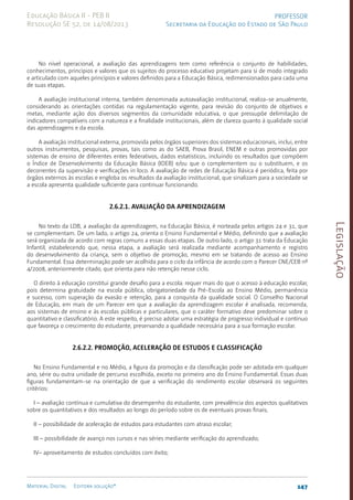 Legislação
147
Material Digital Editora solução®
PROFESSOR
Secretaria da Educação do Estado de São Paulo
Educação Básica II - PEB II
Resolução SE 52, de 14/08/2013
No nível operacional, a avaliação das aprendizagens tem como referência o conjunto de habilidades,
conhecimentos, princípios e valores que os sujeitos do processo educativo projetam para si de modo integrado
e articulado com aqueles princípios e valores definidos para a Educação Básica, redimensionados para cada uma
de suas etapas.
A avaliação institucional interna, também denominada autoavaliação institucional, realiza-se anualmente,
considerando as orientações contidas na regulamentação vigente, para revisão do conjunto de objetivos e
metas, mediante ação dos diversos segmentos da comunidade educativa, o que pressupõe delimitação de
indicadores compatíveis com a natureza e a finalidade institucionais, além de clareza quanto à qualidade social
das aprendizagens e da escola.
A avaliação institucional externa, promovida pelos órgãos superiores dos sistemas educacionais, inclui, entre
outros instrumentos, pesquisas, provas, tais como as do SAEB, Prova Brasil, ENEM e outras promovidas por
sistemas de ensino de diferentes entes federativos, dados estatísticos, incluindo os resultados que compõem
o Índice de Desenvolvimento da Educação Básica (IDEB) e/ou que o complementem ou o substituem, e os
decorrentes da supervisão e verificações in loco. A avaliação de redes de Educação Básica é periódica, feita por
órgãos externos às escolas e engloba os resultados da avaliação institucional, que sinalizam para a sociedade se
a escola apresenta qualidade suficiente para continuar funcionando.
2.6.2.1. Avaliação da aprendizagem
No texto da LDB, a avaliação da aprendizagem, na Educação Básica, é norteada pelos artigos 24 e 31, que
se complementam. De um lado, o artigo 24, orienta o Ensino Fundamental e Médio, definindo que a avaliação
será organizada de acordo com regras comuns a essas duas etapas. De outro lado, o artigo 31 trata da Educação
Infantil, estabelecendo que, nessa etapa, a avaliação será realizada mediante acompanhamento e registro
do desenvolvimento da criança, sem o objetivo de promoção, mesmo em se tratando de acesso ao Ensino
Fundamental. Essa determinação pode ser acolhida para o ciclo da infância de acordo com o Parecer CNE/CEB nº
4/2008, anteriormente citado, que orienta para não retenção nesse ciclo.
O direito à educação constitui grande desafio para a escola: requer mais do que o acesso à educação escolar,
pois determina gratuidade na escola pública, obrigatoriedade da Pré-Escola ao Ensino Médio, permanência
e sucesso, com superação da evasão e retenção, para a conquista da qualidade social. O Conselho Nacional
de Educação, em mais de um Parecer em que a avaliação da aprendizagem escolar é analisada, recomenda,
aos sistemas de ensino e às escolas públicas e particulares, que o caráter formativo deve predominar sobre o
quantitativo e classificatório. A este respeito, é preciso adotar uma estratégia de progresso individual e contínuo
que favoreça o crescimento do estudante, preservando a qualidade necessária para a sua formação escolar.
2.6.2.2. Promoção, aceleração de estudos e classificação
No Ensino Fundamental e no Médio, a figura da promoção e da classificação pode ser adotada em qualquer
ano, série ou outra unidade de percurso escolhida, exceto no primeiro ano do Ensino Fundamental. Essas duas
figuras fundamentam-se na orientação de que a verificação do rendimento escolar observará os seguintes
critérios:
I – avaliação contínua e cumulativa do desempenho do estudante, com prevalência dos aspectos qualitativos
sobre os quantitativos e dos resultados ao longo do período sobre os de eventuais provas finais;
II – possibilidade de aceleração de estudos para estudantes com atraso escolar;
III – possibilidade de avanço nos cursos e nas séries mediante verificação do aprendizado;
IV– aproveitamento de estudos concluídos com êxito;
 