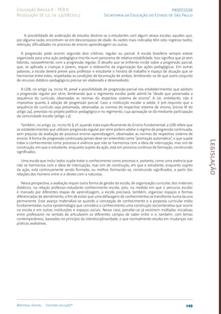 Legislação
149
Material Digital Editora solução®
PROFESSOR
Secretaria da Educação do Estado de São Paulo
Educação Básica II - PEB II
Resolução SE 52, de 14/08/2013
A possibilidade de aceleração de estudos destina-se a estudantes com algum atraso escolar, aqueles que,
por alguma razão, encontram-se em descompasso de idade. As razões mais indicadas têm sido: ingresso tardio,
retenção, dificuldades no processo de ensino-aprendizagem ou outras.
A progressão pode ocorrer segundo dois critérios: regular ou parcial. A escola brasileira sempre esteve
organizada para uma ação pedagógica inscrita num panorama de relativa estabilidade. Isso significa que já vem
lidando, razoavelmente, com a progressão regular. O desafio que se enfrenta incide sobre a progressão parcial,
que, se aplicada a crianças e jovens, requer o redesenho da organização das ações pedagógicas. Em outras
palavras, a escola deverá prever para professor e estudante o horário de trabalho e espaço de atuação que se
harmonize entre estes, respeitadas as condições de locomoção de ambos, lembrando-se de que outro conjunto
de recursos didático-pedagógicos precisa ser elaborado e desenvolvido.
A LDB, no artigo 24, inciso III, prevê a possibilidade de progressão parcial nos estabelecimentos que adotam
a progressão regular por série, lembrando que o regimento escolar pode admiti-la “desde que preservada a
sequência do currículo, observadas as normas do respectivo sistema de ensino”. A Lei, entretanto, não é
impositiva quanto à adoção de progressão parcial. Caso a instituição escolar a adote, é pré-requisito que a
sequência do currículo seja preservada, observadas as normas do respectivo sistema de ensino, (inciso III do
artigo 24), previstas no projeto político-pedagógico e no regimento, cuja aprovação se dá mediante participação
da comunidade escolar (artigo 13).
Também, no artigo 32, inciso IV, § 2º, quando trata especificamente do Ensino Fundamental, a LDB refere que
os estabelecimentos que utilizam progressão regular por série podem adotar o regime de progressão continuada,
sem prejuízo da avaliação do processo ensi­
no-aprendizagem, observadas as normas do respectivo sistema de
ensino. A forma de progressão continuada jamais deve ser entendida como “promoção automática”, o que supõe
tratar o conhecimento como processo e vivência que não se harmoniza com a ideia de interrupção, mas sim de
construção, em que o estudante, enquanto sujeito da ação, está em processo contínuo de formação, construindo
significados.
Uma escola que inclui todos supõe tratar o conhecimento como processo e, portanto, como uma vivência que
não se harmoniza com a ideia de interrupção, mas sim de construção, em que o estudante, enquanto sujeito
da ação, está continuamente sendo formado, ou melhor, formando-se, construindo significados, a partir das
relações dos homens entre si e destes com a natureza.
Nessa perspectiva, a avaliação requer outra forma de gestão da escola, de organização curricular, dos materiais
didáticos, na relação profes­
sor-estudante-conhecimento-escola, pois, na medida em que o percurso escolar
é marcado por diferentes etapas de aprendizagem, a escola precisará, também, organizar espaços e formas
diferenciadas de atendimento, a fim de evitar que uma defasagem de conhecimentos se transforme numa lacuna
permanente. Esse avanço materializa-se quando a concepção de conhecimento e a proposta curricular estão
fundamentadas numa epistemologia que considera o conhecimento uma construção sociointerativa que ocorre
na escola e em outras instituições e espaços sociais. Nesse caso, percebe-se já existirem múltiplas iniciativas
entre professores no sentido de articularem os diferentes campos de saber entre si e, também, com temas
contemporâneos, baseados no princípio da interdisciplinaridade, o que normalmente resulta em mudanças nas
práticas avaliativas.
 