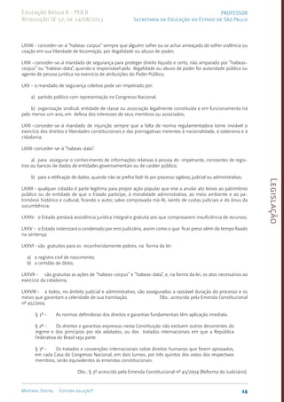 Legislação
15
Material Digital Editora solução®
PROFESSOR
Secretaria da Educação do Estado de São Paulo
Educação Básica II - PEB II
Resolução SE 52, de 14/08/2013
LXVIII - conceder-se-á “habeas-corpus” sem­
pre que alguém so­
frer ou se achar ameaçado de sofrer violência ou
coação em sua liberdade de locomoção, por ilegalida­
de ou abuso de poder;
LXIX -conceder-se-á mandado de segurança para proteger di­
rei­
to líquido e certo, não amparado por “habeas-
cor­
pus” ou “habe­
as-data”, quan­
do o responsável pela ilegalidade ou abuso de poder for autoridade pública ou
agente de pessoa jurídica no exer­
cício de atribui­
ções do Poder Público;
LXX - o mandado de segurança coletivo pode ser impetrado por:
a) partido político com representação no Con­
gresso Na­
cional;
b) organização sindical, entidade de clas­
se ou asso­
ciação le­
galmente cons­
tituída e em funcionamento há
pelo menos um ano, em defesa dos interesses de seus membros ou associados;
LXXI -conceder-se-á mandado de injunção sem­
pre que a falta de norma regulamenta­
dora torne inviável o
exercício dos direitos e liberdades constitucionais e das prerrogati­
vas inerentes à nacionalidade, à soberania e à
cidadania;
LXXII-conceder-se-á “habeas-data”:
a) para assegurar o conhecimento de informações rela­
tivas à pessoa do impetrante, cons­
tantes de regis­
tros ou bancos de dados de entidades governa­
men­
tais ou de caráter público;
b) para a retificação de dados, quando não se prefira fazê-lo por processo sigiloso, judicial ou adminis­
trativo;
LXXIII - qualquer cidadão é parte legítima para propor ação popular que vise a anu­
lar ato lesivo ao patrimônio
público ou de entidade de que o Estado par­
ticipe, à moralidade ad­
ministrativa, ao meio ambiente e ao pa­
trimônio histórico e cultu­
ral, ficando o autor, salvo comprovada má-fé, isento de cus­
tas ju­
diciais e do ônus da
sucumbência;
LXXIV- o Estado prestará assistência jurídica integral e gra­
tuita aos que comprova­
rem insuficiência de recursos;
LXXV - o Estado indenizará o condenado por erro judiciá­
rio, assim como o que ficar preso além do tempo fixado
na sentença;
LXXVI - são gratuitos para os reconhecida­
mente pobres, na forma da lei:
a) o registro civil de nascimento;
b) a certidão de óbito;
LXXVII - são gratuitas as ações de “habe­
as-corpus” e “ha­
beas-da­
ta”, e, na forma da lei, os atos necessários ao
exer­cí­cio da cidadania;
LXXVIII - a todos, no âmbito judicial e administrativo, são assegurados a razoável duração do processo e os
meios que garantam a celeridade de sua tramitação. Obs.: acrescido pela Emenda Constitucional
nº 45/2004.
§ 1º - As normas definidoras dos direitos e garantias fun­
da­
mentais têm aplicação imediata.
§ 2º - Os direitos e garantias expressos nesta Cons­
tituição não excluem outros decorrentes do
regime e dos prin­
cí­
pios por ela adotados, ou dos tratados interna­
cionais em que a Re­
pública
Federativa do Brasil seja parte.
§ 3º - Os tratados e convenções internacionais sobre direitos humanos que forem aprovados,
em cada Casa do Congresso Nacional, em dois turnos, por três quintos dos votos dos respectivos
membros, serão equivalentes às emendas constitucionais.
Obs.: § 3º acrescido pela Emenda Constitucional nº 45/2004 (Reforma do Judiciário).
 