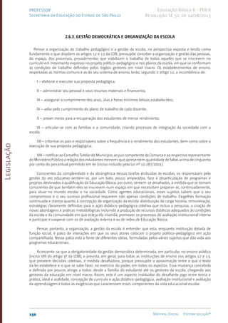 Legislação
150 Material Digital Editora solução®
PROFESSOR
Secretaria da Educação do Estado de São Paulo
Educação Básica II - PEB II
Resolução SE 52, de 14/08/2013
2.6.3. Gestão democrática e organização da escola
Pensar a organização do trabalho pedagógico e a gestão da escola, na perspectiva exposta e tendo como
fundamento o que dispõem os artigos 12 e 13 da LDB, pressupõe conceber a organização e gestão das pessoas,
do espaço, dos processos, procedimentos que viabilizam o trabalho de todos aqueles que se inscrevem no
currículo em movimento expresso no projeto político-pedagógico e nos planos da escola, em que se conformam
as condições de trabalho definidas pelos órgãos gestores em nível macro. Os estabelecimentos de ensino,
respeitadas as normas comuns e as do seu sistema de ensino, terão, segundo o artigo 12, a incumbência de:
I – elaborar e executar sua proposta pedagógica;
II – administrar seu pessoal e seus recursos materiais e financeiros;
III – assegurar o cumprimento dos anos, dias e horas mínimos letivos estabelecidos;
IV – velar pelo cumprimento do plano de trabalho de cada docente;
V – prover meios para a recuperação dos estudantes de menor rendimento;
VI – articular-se com as famílias e a comunidade, criando processos de integração da sociedade com a
escola;
VII – informar os pais e responsáveis sobre a frequência e o rendimento dos estudantes, bem como sobre a
execução de sua proposta pedagógica;
VIII – notificar ao Conselho Tutelar do Município, ao juiz competente da Comarca e ao respectivo representante
do Ministério Público a relação dos estudantes menores que apresentem quantidade de faltas acima de cinquenta
por cento do percentual permitido em lei (inciso incluído pela Lei nº 10.287/2001).
Conscientes da complexidade e da abrangência dessas tarefas atribuídas às escolas, os responsáveis pela
gestão do ato educativo sentem-se, por um lado, pouco amparados, face à desarticulação de programas e
projetos destinados à qualificação da Educação Básica; por outro, sentem-se desafiados, à medida que se tornam
conscientes de que também eles se inscrevem num espaço em que necessitam preparar-se, continuadamente,
para atuar no mundo escolar e na sociedade. Como agentes educacionais, esses sujeitos sabem que o seu
compromisso e o seu sucesso profissional requerem não apenas condições de trabalho. Exigelhes formação
continuada e clareza quanto à concepção de organização da escola: distribuição da carga horária, remuneração,
estratégias claramente definidas para a ação didático-pedagógica coletiva que inclua a pesquisa, a criação de
novas abordagens e práticas metodológicas incluindo a produção de recursos didáticos adequados às condições
da escola e da comunidade em que esteja ela inserida, promover os processos de avaliação institucional interna
e participar e cooperar com os de avaliação externa e os de redes de Educação Básica.
Pensar, portanto, a organização, a gestão da escola é entender que esta, enquanto instituição dotada de
função social, é palco de interações em que os seus atores colocam o projeto político-pedagógico em ação
compartilhada. Nesse palco está a fonte de diferentes ideias, formuladas pelos vários sujeitos que dão vida aos
programas educacionais.
Acrescente-se que a obrigatoriedade da gestão democrática determinada, em particular, no ensino público
(inciso VIII do artigo 3º da LDB), e prevista, em geral, para todas as instituições de ensino nos artigos 12 e 13,
que preveem decisões coletivas, é medida desafiadora, porque pressupõe a aproximação entre o que o texto
da lei estabelece e o que se sabe fazer, no exercício do poder, em todos os aspectos. Essa mudança concebida
e definida por poucos atinge a todos: desde a família do estudante até os gestores da escola, chegando aos
gestores da educação em nível macro. Assim, este é um aspecto instituidor do desafiante jogo entre teoria e
prática, ideal e realidade, concepção de currículo e ação didáti­
co-pedagógica, avaliação institucional e avaliação
da aprendizagem e todas as exigências que caracterizam esses componentes da vida educacional escolar.
 