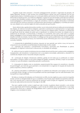 Legislação
152 Material Digital Editora solução®
PROFESSOR
Secretaria da Educação do Estado de São Paulo
Educação Básica II - PEB II
Resolução SE 52, de 14/08/2013
A gestão escolar deve promover o “encontro pedagogicamente pensado e organizado de gerações, de
idades diferentes” (Arroyo, p. 158), inscritos num contexto diverso e plural, mas que se pretende uno, em sua
singularidade própria e inacabada, porque em construção dialética permanente. Na instituição escolar, a gestão
democrática é aquela que tem, nas instâncias colegiadas, o espaço em que são tomadas as decisões que orientam
o conjunto das atividades escolares: aprovam o projeto político-pedagógico, o regimento escolar, os planos da
escola (pedagógicos e administrativos), as regras de convivência. Como tal, a gestão democrática é entendida
como princípio que orienta os processos e procedimentos administrativos e pedagógicos, no âmbito da escola e
nas suas relações com os demais órgãos do sistema educativo de que faz parte.
Assim referenciada, a gestão democrática constitui-se em instrumento de luta em defesa da horizontalização
das relações, de vivência e convivência colegiada, superando o autoritarismo no planejamento e na organização
curricular. Pela gestão democrática, educa-se para a conquista da cidadania plena, mediante a compreensão
do significado social das relações de poder que se reproduzem no cotidiano da escola, nas relações entre os
profissionais da educação, o conhecimento, as famílias e os estudantes, bem assim, entre estes e o projeto
político-pedagógico, na sua concepção coletiva que dignifica as pessoas, por meio da utilização de um método de
trabalho centrado nos estudos, nas discussões, no diálogo que não apenas problematiza, mas, também, propõe,
fortalecendo a ação conjunta que busca, nos movimentos sociais, elementos para criar e recriar o trabalho da e
na escola, mediante:
I – compreensão da globalidade da pessoa, enquanto ser que aprende, que sonha e ousa, em busca da
conquista de uma convivência social libertadora fundamentada na ética cidadã;
II – superação dos processos e procedimentos burocráticos, assumindo com flexibilidade: os planos
pedagógicos, os objetivos institucionais e educacionais, as atividades de avaliação;
III – prática em que os sujeitos constitutivos da comunidade educacional discutam a própria prática pedagógica
impregnando-a de entusiasmo e compromisso com a sua própria comunidade, valorizando-a, situando-a no
contexto das relações sociais e buscando soluções conjuntas;
IV – construção de relações interpessoais solidárias, geridas de tal modo que os professores se sintam
estimulados a conhecer melhor os seus pares (colegas de trabalho, estudantes, famílias), a expor as suas ideias,
a traduzir as suas dificuldades e expectativas pessoais e profissionais;
V – instauração de relações entre os estudantes, proporcionando-lhes espaços de convivência e situações
de aprendizagem, por meio dos quais aprendam a se compreender e se organizar em equipes de estudos e de
práticas esportivas, artísticas e políticas;
VI – presença articuladora e mobilizadora do gestor no cotidiano da instituição e nos espaços com os quais
a instituição escolar interage, em busca da qualidade social das aprendizagens que lhe caiba desenvolver, com
transparência e responsabilidade.
De todas as mudanças formalizadas com fundamento na LDB, uma das exigências, para o exercício da gestão
escolar, consiste na obrigatoriedade de que os candidatos a essa função sejam dotados de experiência docente.
Isto é pré-requisito para o exercício profissional de quaisquer outras funções de magistério, nos termos das
normas de cada sistema de ensino (§ 1º do artigo 67 da LDB).
Para que a gestão escolar cumpra o papel que cabe à escola, os gestores devem proceder a uma revisão
de sua organização administrativo-pedagógica, a partir do tipo de cidadão que se propõe formar, o que exige
compromisso social com a redução das desigualdades entre o ponto de partida do estudante e o ponto de
chegada a uma sociedade de classes.
 