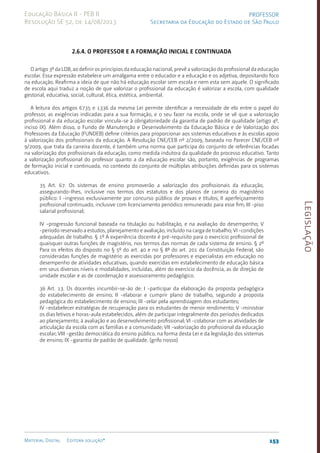 Legislação
153
Material Digital Editora solução®
PROFESSOR
Secretaria da Educação do Estado de São Paulo
Educação Básica II - PEB II
Resolução SE 52, de 14/08/2013
2.6.4. O professor e a formação inicial e continuada
O artigo 3º da LDB, ao definir os princípios da educação nacional, prevê a valorização do profissional da educação
escolar. Essa expressão estabelece um amálgama entre o educador e a educação e os adjetiva, depositando foco
na educação. Reafirma a ideia de que não há educação escolar sem escola e nem esta sem aquele. O significado
de escola aqui traduz a noção de que valorizar o profissional da educação é valorizar a escola, com qualidade
gestorial, educativa, social, cultural, ética, estética, ambiental.
A leitura dos artigos 6735 e 1336 da mesma Lei permite identificar a necessidade de elo entre o papel do
professor, as exigências indicadas para a sua formação, e o seu fazer na escola, onde se vê que a valorização
profissional e da educação escolar vincula-se à obrigatoriedade da garantia de padrão de qualidade (artigo 4º,
inciso IX). Além disso, o Fundo de Manutenção e Desenvolvimento da Educação Básica e de Valorização dos
Professores da Educação (FUNDEB) define critérios para proporcionar aos sistemas educativos e às escolas apoio
à valorização dos profissionais da educação. A Resolução CNE/C­
EB nº 2/2009, baseada no Parecer CNE/CEB nº
9/2009, que trata da carreira docente, é também uma norma que participa do conjunto de referências focadas
na valorização dos profissionais da educação, como medida indutora da qualidade do processo educativo. Tanto
a valorização profissional do professor quanto a da educação escolar são, portanto, exigências de programas
de formação inicial e continuada, no contexto do conjunto de múltiplas atribuições definidas para os sistemas
educativos.
35 Art. 67. Os sistemas de ensino promoverão a valorização dos profissionais da educação,
assegurando-lhes, inclusive nos termos dos estatutos e dos planos de carreira do magistério
público: I -ingresso exclusivamente por concurso público de provas e títulos; II aperfeiçoamento
profissional continuado, inclusive com licenciamento periódico remunerado para esse fim; III -piso
salarial profissional;
IV -progressão funcional baseada na titulação ou habilitação, e na avaliação do desempenho; V
-período reservado a estudos, planejamento e avaliação, incluído na carga de trabalho; VI -condições
adequadas de trabalho. § 1º A experiência docente é pré-requisito para o exercício profissional de
quaisquer outras funções de magistério, nos termos das normas de cada sistema de ensino. § 2º
Para os efeitos do disposto no § 5º do art. 40 e no § 8º do art. 201 da Constituição Federal, são
consideradas funções de magistério as exercidas por professores e especialistas em educação no
desempenho de atividades educativas, quando exercidas em estabelecimento de educação básica
em seus diversos níveis e modalidades, incluídas, além do exercício da docência, as de direção de
unidade escolar e as de coordenação e assessoramento pedagógico.
36 Art. 13. Os docentes incumbir-se-ão de: I -participar da elaboração da proposta pedagógica
do estabelecimento de ensino; II -elaborar e cumprir plano de trabalho, segundo a proposta
pedagógica do estabelecimento de ensino; III -zelar pela aprendizagem dos estudantes;
IV -estabelecer estratégias de recuperação para os estudantes de menor rendimento; V -ministrar
os dias letivos e horas-aula estabelecidos, além de participar integralmente dos períodos dedicados
ao planejamento, à avaliação e ao desenvolvimento profissional; VI -colaborar com as atividades de
articulação da escola com as famílias e a comunidade; VII -valorização do profissional da educação
escolar; VIII -gestão democrática do ensino público, na forma desta Lei e da legislação dos sistemas
de ensino; IX -garantia de padrão de qualidade. (grifo nosso)
 