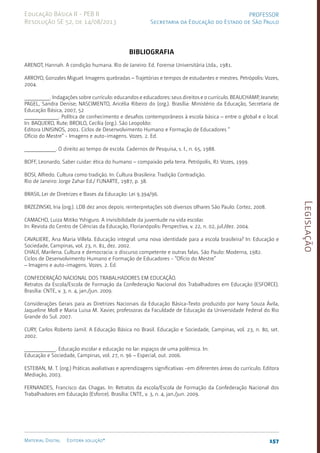Legislação
157
Material Digital Editora solução®
PROFESSOR
Secretaria da Educação do Estado de São Paulo
Educação Básica II - PEB II
Resolução SE 52, de 14/08/2013
BIBLIOGRAFIA
ARENDT, Hannah. A condição humana. Rio de Janeiro: Ed. Forense Universitária Ltda., 1981.
ARROYO, Gonzales Miguel. Imagens quebradas – Trajetórias e tempos de estudantes e mestres. Petrópolis: Vozes,
2004.
_________. Indagações sobre currículo: educandos e educadores: seus direitos e o currículo. BEAUCHAMP, Jeanete;
PAGEL, Sandra Denise; NASCIMENTO, Aricélia Ribeiro do (org.). Brasília: Ministério da Educação, Secretaria de
Educação Básica, 2007, 52
____________. Política de conhecimento e desafios contemporâneos à escola básica – entre o global e o local.
In: BAQUERO, Rute; BROILO, Cecília (org.). São Leopoldo:
Editora UNISINOS, 2001. Ciclos de Desenvolvimento Humano e Formação de Educadores “
Ofício do Mestre” - Imagens e auto-imagens. Vozes. 2. Ed.
___________. O direito ao tempo de escola. Cadernos de Pesquisa, s. l., n. 65, 1988.
BOFF, Leonardo. Saber cuidar: ética do humano – compaixão pela terra. Petrópolis, RJ: Vozes, 1999.
BOSI, Alfredo. Cultura como tradição. In: Cultura Brasileira: Tradição Contradição.
Rio de Janeiro: Jorge Zahar Ed./ FUNARTE, 1987, p. 38.
BRASIL.Lei de Diretrizes e Bases da Educação: Lei 9.394/96.
BRZEZINSKI, Iria (org.). LDB dez anos depois: reinterpretações sob diversos olhares São Paulo: Cortez, 2008.
CAMACHO, Luiza Mitiko Yshiguro. A invisibilidade da juventude na vida escolar.
In: Revista do Centro de Ciências da Educação, Florianópolis: Perspectiva, v. 22, n. 02, jul./dez. 2004.
CAVALIERE, Ana Maria Villela. Educação integral: uma nova identidade para a escola brasileira? In: Educação e
Sociedade, Campinas, vol. 23, n. 81, dez. 2002.
CHAUÍ, Marilena. Cultura e democracia: o discurso competente e outras falas. São Paulo: Moderna, 1982.
Ciclos de Desenvolvimento Humano e Formação de Educadores - “Ofício do Mestre”
– Imagens e auto-imagens. Vozes. 2. Ed.
CONFEDERAÇÃO NACIONAL DOS TRABALHADORES EM EDUCAÇÃO.
Retratos da Escola/Escola de Formação da Confederação Nacional dos Trabalhadores em Educação (ESFORCE).
Brasília: CNTE, v. 3, n. 4, jan./jun. 2009.
Considerações Gerais para as Diretrizes Nacionais da Educação Básica-Texto produzido por Ivany Souza Ávila,
Jaqueline Moll e Maria Luisa M. Xavier, professoras da Faculdade de Educação da Universidade Federal do Rio
Grande do Sul. 2007.
CURY, Carlos Roberto Jamil. A Educação Básica no Brasil. Educação e Sociedade, Campinas, vol. 23, n. 80, set.
2002.
___________. Educação escolar e educação no lar: espaços de uma polêmica. In:
Educação e Sociedade, Campinas, vol. 27, n. 96 – Especial, out. 2006.
ESTEBAN, M. T. (org.) Práticas avaliativas e aprendizagens significativas -em diferentes áreas do currículo. Editora
Mediação, 2003.
FERNANDES, Francisco das Chagas. In: Retratos da escola/Escola de Formação da Confederação Nacional dos
Trabalhadores em Educação (Esforce). Brasília: CNTE, v. 3, n. 4, jan./jun. 2009.
 