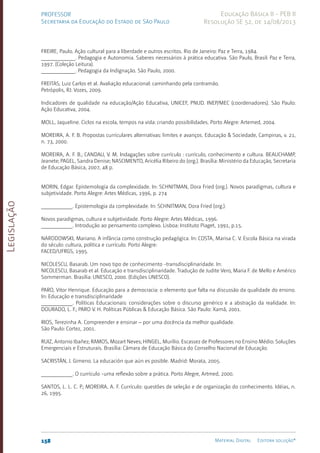 Legislação
158 Material Digital Editora solução®
PROFESSOR
Secretaria da Educação do Estado de São Paulo
Educação Básica II - PEB II
Resolução SE 52, de 14/08/2013
FREIRE, Paulo. Ação cultural para a liberdade e outros escritos. Rio de Janeiro: Paz e Terra, 1984.
____________. Pedagogia e Autonomia. Saberes necessários à prática educativa. São Paulo, Brasil: Paz e Terra,
1997. (Coleção Leitura).
____________. Pedagogia da Indignação. São Paulo, 2000.
FREITAS, Luiz Carlos et al. Avaliação educacional: caminhando pela contramão.
Petrópolis, RJ: Vozes, 2009.
Indicadores de qualidade na educação/Ação Educativa, UNICEF, PNUD. INEP/MEC (coordenadores). São Paulo:
Ação Educativa, 2004.
MOLL, Jaqueline. Ciclos na escola, tempos na vida: criando possibilidades. Porto Alegre: Artemed, 2004.
MOREIRA, A. F. B. Propostas curriculares alternativas: limites e avanços. Educação & Sociedade, Campinas, v. 21,
n. 73, 2000.
MOREIRA, A. F. B.; CANDAU, V. M. Indagações sobre currículo : currículo, conhecimento e cultura. BEAUCHAMP,
Jeanete; PAGEL, Sandra Denise; NASCIMENTO, Aricélia Ribeiro do (org.). Brasília: Ministério da Educação, Secretaria
de Educação Básica, 2007, 48 p.
MORIN, Edgar. Epistemologia da complexidade. In: SCHNITMAN, Dora Fried (org.). Novos paradigmas, cultura e
subjetividade. Porto Alegre: Artes Médicas, 1996, p. 274
___________. Epistemologia da complexidade. In: SCHNITMAN, Dora Fried (org.).
Novos paradigmas, cultura e subjetividade. Porto Alegre: Artes Médicas, 1996.
___________. Introdução ao pensamento complexo. Lisboa: Instituto Piaget, 1991, p.15.
NARODOWSKI, Mariano. A infância como construção pedagógica. In: COSTA, Marisa C. V. Escola Básica na virada
do século: cultura, política e currículo. Porto Alegre:
FACED/UFRGS, 1995.
NICOLESCU, Basarab. Um novo tipo de conhecimento -transdisciplinaridade. In:
NICOLESCU, Basarab et al. Educação e transdisciplinaridade. Tradução de Judite Vero, Maria F. de Mello e Américo
Sommerman. Brasília: UNESCO, 2000. (Edições UNESCO).
PARO, Vitor Henrique. Educação para a democracia: o elemento que falta na discussão da qualidade do ensino.
In: Educação e transdisciplinaridade
___________. Políticas Educacionais: considerações sobre o discurso genérico e a abstração da realidade. In:
DOURADO, L. F.; PARO V. H. Políticas Públicas & Educação Básica. São Paulo: Xamã, 2001.
RIOS, Terezinha A. Compreender e ensinar – por uma docência da melhor qualidade.
São Paulo: Cortez, 2001.
RUIZ, Antonio Ibañez; RAMOS, Mozart Neves; HINGEL, Murílio. Escassez de Professores no Ensino Médio: Soluções
Emergenciais e Estruturais. Brasília: Câmara de Educação Básica do Conselho Nacional de Educação.
SACRISTÁN, J. Gimeno. La educación que aún es posible. Madrid: Morata, 2005.
___________. O currículo -uma reflexão sobre a prática. Porto Alegre, Artmed, 2000.
SANTOS, L. L. C. P.; MOREIRA, A. F. Currículo: questões de seleção e de organização do conhecimento. Idéias, n.
26, 1995.
 