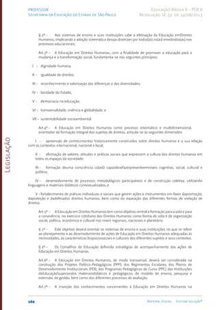 Legislação
160 Material Digital Editora solução®
PROFESSOR
Secretaria da Educação do Estado de São Paulo
Educação Básica II - PEB II
Resolução SE 52, de 14/08/2013
§ 2º - Aos sistemas de ensino e suas instituições cabe a efetivação da Educação emDireitos
Humanos, implicando a adoção sistemática dessas diretrizes por todos(as) os(as) envolvidos(as) nos
processos educacionais.
Art.3º - A Educação em Direitos Humanos, com a finalidade de promover a educação para a
mudança e a transformação social, fundamenta-se nos seguintes princípios:
I - dignidade humana;
II - igualdade de direitos;
III - reconhecimento e valorização das diferenças e das diversidades;
IV - laicidade do Estado;
V - democracia na educação;
VI - transversalidade, vivência e globalidade; e
VII - sustentabilidade socioambiental.
Art.4º - A Educação em Direitos Humanos como processo sistemático e multidimensional,
orientador da formação integral dos sujeitos de direitos, articula-se às seguintes dimensões:
I - apreensão de conhecimentos historicamente construídos sobre direitos humanos e a sua relação
com os contextos internacional, nacional e local;
II - afirmação de valores, atitudes e práticas sociais que expressem a cultura dos direitos humanos em
todos os espaços da sociedade;
III - formação deuma consciência cidadã capazdesefazerpresenteemníveis cognitivo, social, cultural e
político;
IV - desenvolvimento de processos metodológicos participativos e de construção coletiva, utilizando
linguagens e materiais didáticos contextualizados; e
V -fortalecimento de práticas individuais e sociais que gerem ações e instrumentos em favor dapromoção,
daproteção e dadefesados direitos humanos, bem como da reparação das diferentes formas de violação de
direitos.
Art.5º - A Educação em Direitos Humanos tem como objetivo central a formação para a vida e para
a convivência, no exercício cotidiano dos Direitos Humanos como forma de vida e de organização
social, política, econômica e cultural nos níveis regionais, nacionais e planetário.
§ 1º - Este objetivo deverá orientar os sistemas de ensino e suas instituições no que se refere
ao planejamento e ao desenvolvimento de ações de Educação em Direitos Humanos adequadas às
necessidades, às características biopsicossociais e culturais dos diferentes sujeitos e seus contextos.
§ 2º - Os Conselhos de Educação definirão estratégias de acompanhamento das ações de
Educação em Direitos Humanos.
Art.6º - A Educação em Direitos Humanos, de modo transversal, deverá ser considerada na
construção dos Projetos Político-Pedagógicos (PPP); dos Regimentos Escolares; dos Planos de
Desenvolvimento Institucionais (PDI); dos Programas Pedagógicos de Curso (PPC) das Instituições
deEducaçãoSuperior;dos materiaisdidáticos e pedagógicos; do modelo de ensino, pesquisa e
extensão; de gestão, bem como dos diferentes processos de avaliação.
Art.7º - A inserção dos conhecimentos concernentes à Educação em Direitos Humanos na
 