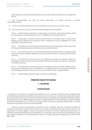 Legislação
161
Material Digital Editora solução®
PROFESSOR
Secretaria da Educação do Estado de São Paulo
Educação Básica II - PEB II
Resolução SE 52, de 14/08/2013
organização dos currículos da Educação Básica e da Educação Superior poderá ocorrer das seguintes
formas:
I - pela transversalidade, por meio de temas relacionados aos Direitos Humanos e tratados
interdisciplinarmente;
II - como um conteúdo específico de uma das disciplinas já existentes no currículo escolar;
III - de maneira mista, ou seja, combinando transversalidade e disciplinaridade.
§ único - poderão ainda ser admitidas na organização curricular das instituições educativas desde
que observadas as especificidades dos níveis e modalidades da Educação Nacional.
Art.8º- A Educação em Direitos Humanos deverá orientar a formação inicial e continuada de
todos(as) os(as) profissionais da educação, sendo componente curricular obrigatório nos cursos
destinados a esses profissionais.
Art.9º - A Educação em Direitos Humanos deverá estar presente na formação inicial e continuada
de todos(as) os(as) profissionais das diferentes áreas do conhecimento.
Art.10 - Os sistemas de ensino e as instituições de pesquisa deverão fomentar e divulgar estudos
e experiências bem sucedidas realizados na área dos Direitos Humanos e da Educação em Direitos
Humanos.
Art.11 - Os sistemas de ensino deverão criar políticas de produção de materiais didáticos e
paradidáticos, tendo como princípios orientadores os Direitos Humanos e, por extensão, a Educação
em Direitos Humanos.
Art.12 - As Instituições de Educação Superior estimularão ações de extensão voltadas para a
promoção de Direitos Humanos, em diálogo com os segmentos sociais em situação de exclusão
social e violação de direitos, assim como com os movimentos sociais e a gestão pública.
Art.13 - Esta Resolução entrará em vigor na data de sua publicação.
Parecer CNE/CP nº 8/2012
­
­I – RELATÓRIO
Apresentação
Este parecer foi construído no âmbito dos trabalhos de uma comissão interinstitucional, coordenada pelo
Conselho Nacional de Educação (CNE) que trata do assunto em uma de suas comissões bicamerais. Participaram
da comissão interinstitucional a Secretaria de Direitos Humanos da Presidência da República (SDHPR), Secretaria
de Educação Continuada, Alfabetização, Diversidade e Inclusão (SECADI), Secretaria de Educação Superior (SESU),
Secretaria de Articulação com os Sistemas de Ensino (SASE), Secretaria de Educação Básica (SEB) e o Comitê
Nacional de Educação em Direitos Humanos (CNEDH).
Durante o processo de elaboração das diretrizes foram realizadas, além das reuniões de trabalho da
comissão bicameral do Conselho Pleno do CNE e da comissão interinstitucional, duas reuniões técnicas com
especialistas no assunto, ligados a diversas instituições. No intuito de construir diretrizes que expressassem os
interesses e desejos de todos/as os/as envolvidos/as com a educação nacional, ocorreram consultas por meio de
duas audiências públicas e da disponibilização do texto, com espaço para envio de sugestões, nos sites do CNE,
MEC e SDH.
 