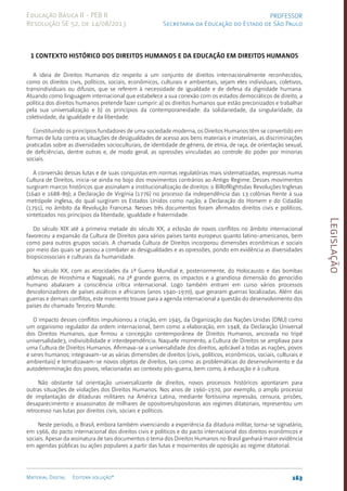 Legislação
163
Material Digital Editora solução®
PROFESSOR
Secretaria da Educação do Estado de São Paulo
Educação Básica II - PEB II
Resolução SE 52, de 14/08/2013
1 Contexto histórico dos Direitos Humanos e da Educação em Direitos Humanos
A ideia de Direitos Humanos diz respeito a um conjunto de direitos internacionalmente reconhecidos,
como os direitos civis, políticos, sociais, econômicos, culturais e ambientais, sejam eles individuais, coletivos,
transindividuais ou difusos, que se referem à necessidade de igualdade e de defesa da dignidade humana.
Atuando como linguagem internacional que estabelece a sua conexão com os estados democráticos de direito, a
política dos direitos humanos pretende fazer cumprir: a) os direitos humanos que estão preconizados e trabalhar
pela sua universalização e b) os princípios da contemporaneidade: da solidariedade, da singularidade, da
coletividade, da igualdade e da liberdade.
Constituindo os princípios fundadores de uma sociedade moderna, os Direitos Humanos têm se convertido em
formas de luta contra as situações de desigualdades de acesso aos bens materiais e imateriais, as discriminações
praticadas sobre as diversidades socioculturais, de identidade de gênero, de etnia, de raça, de orientação sexual,
de deficiências, dentre outras e, de modo geral, as opressões vinculadas ao controle do poder por minorias
sociais.
A conversão dessas lutas e de suas conquistas em normas regulatórias mais sistematizadas, expressas numa
Cultura de Direitos, inicia-se ainda no bojo dos movimentos contrários ao Antigo Regime. Desses movimentos
surgiram marcos históricos que assinalam a institucionalização de direitos: o BillofRightsdas Revoluções Inglesas
(1640 e 1688-89); a Declaração de Virgínia (1776) no processo da independência das 13 colônias frente à sua
metrópole inglesa, do qual surgiram os Estados Unidos como nação; a Declaração do Homem e do Cidadão
(1791), no âmbito da Revolução Francesa. Nesses três documentos foram afirmados direitos civis e políticos,
sintetizados nos princípios da liberdade, igualdade e fraternidade.
Do século XIX até a primeira metade do século XX, a eclosão de novos conflitos no âmbito internacional
favoreceu a expansão da Cultura de Direitos para vários países tanto europeus quanto latino-americanos, bem
como para outros grupos sociais. A chamada Cultura de Direitos incorporou dimensões econômicas e sociais
por meio das quais se passou a combater as desigualdades e as opressões, pondo em evidência as diversidades
biopsicossociais e culturais da humanidade.
No século XX, com as atrocidades da 1ª Guerra Mundial e, posteriormente, do Holocausto e das bombas
atômicas de Hiroshima e Nagasaki, na 2ª grande guerra, os impactos e a grandiosa dimensão do genocídio
humano abalaram a consciência crítica internacional. Logo também entram em curso vários processos
descolonizadores de países asiáticos e africanos (anos 1940-1970), que geraram guerras localizadas. Além das
guerras e demais conflitos, este momento trouxe para a agenda internacional a questão do desenvolvimento dos
países do chamado Terceiro Mundo.
O impacto desses conflitos impulsionou a criação, em 1945, da Organização das Nações Unidas (ONU) como
um organismo regulador da ordem internacional, bem como a elaboração, em 1948, da Declaração Universal
dos Direitos Humanos, que firmou a concepção contemporânea de Direitos Humanos, ancorada no tripé
universalidade3, indivisibilidade e interdependência. Naquele momento, a Cultura de Direitos se ampliava para
uma Cultura de Direitos Humanos. Afirmava-se a universalidade dos direitos, aplicável a todas as nações, povos
e seres humanos; integravam-se as várias dimensões de direitos (civis, políticos, econômicos, sociais, culturais e
ambientais) e tematizavam-se novos objetos de direitos, tais como: as problemáticas do desenvolvimento e da
autodeterminação dos povos, relacionadas ao contexto pós-guerra, bem como, à educação e à cultura.
Não obstante tal orientação universalizante de direitos, novos processos históricos apontaram para
outras situações de violações dos Direitos Humanos. Nos anos de 1960-1970, por exemplo, o amplo processo
de implantação de ditaduras militares na América Latina, mediante fortíssima repressão, censura, prisões,
desaparecimento e assassinatos de milhares de opositores/opositoras aos regimes ditatoriais, representou um
retrocesso nas lutas por direitos civis, sociais e políticos.
Neste período, o Brasil, embora também vivenciando a experiência da ditadura militar, torna-se signatário,
em 1966, do pacto internacional dos direitos civis e políticos e do pacto internacional dos direitos econômicos e
sociais. Apesar da assinatura de tais documentos o tema dos Direitos Humanos no Brasil ganhará maior evidência
em agendas públicas ou ações populares a partir das lutas e movimentos de oposição ao regime ditatorial.
 