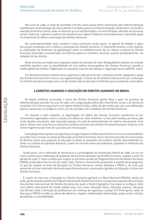Legislação
164 Material Digital Editora solução®
PROFESSOR
Secretaria da Educação do Estado de São Paulo
Educação Básica II - PEB II
Resolução SE 52, de 14/08/2013
Nos anos de 1980, as lutas da sociedade civil dos vários países latino-americanos pela redemocratização
reverberaram na tematização de novos direitos e embates para sua institucionalização. Sendo assim, tomando o
exemplo da América Latina, pode-se observar que as transformações e as reivindicações advindas de processos
sociais, históricos, culturais e políticos de resistência aos regimes ditatoriais desempenharam importante papel
no movimento de defesa e promoção dos Direitos Humanos.
Na contemporaneidade novos desafios e lutas continuam sendo postos na agenda de debates e ações
dos grupos envolvidos com a defesa e promoção dos Direitos Humanos. É importante lembrar, a este respeito,
as implicações do fenômeno da globalização, tanto no estabelecimento de um idioma universal de direitos
humanos, buscando a sua promoção nos diversos países ou contextos nacionais, quanto, paradoxalmente, nas
violações de tais direitos.
Neste processo, as reações que os grupos e países em situação de maior desigualdade e pobreza no contexto
capitalista apontam para as possibilidades de uma política emancipatória dos Direitos Humanos, quando o
caráter global dos direitos é legitimado em processos culturais de tradução e negociação locais (SANTOS, 1997).
Em decorrência desse contexto vários organismos internacionais vêm, sistematicamente, alargando a pauta
dos Direitos Humanos bem como a sua regulamentação. É diante de tal contexto internacional que a Educação
em Direitos Humanos emerge como um dos direitos básicos da Cultura de Direitos que se pretende universalizar.
1.1Direitos Humanos e Educação em Direitos Humanos no Brasil
No Brasil, conforme anunciado, o tema dos Direitos Humanos ganha força a partir do processo de
redemocratização ocorrido nos anos de 1980, com a organização política dos movimentos sociais e de setores da
sociedade civil. Estes se opuseram a um regime ditatorial (1964-1985­
), de tipo militar, que, por suas deliberadas
práticas repressivas, se configurou como um dos períodos mais violadores dos Direitos Humanos.
Em resposta a estas violações, as organizações em defesa dos Direitos Humanos constituíram-se em
movimentos organizados contra a carestia, em defesa do meio-ambiente, na luta pela moradia, por terra, pela
união dos/das estudantes, pela educação popular, em prol da democratização do sistema educacional, entre
outros. Nessa nova conjuntura os discursos e práticas em torno dos Direitos Humanos buscavam instaurar uma
contra-hegemonia por meio de suas lutas por emancipação.
AampliaçãodoescopodesuasaçõeslevouasorganizaçõesemdefesadosDireitosHumanosaempreenderem
incursões mais incisivas no campo da Educação em Direitos Humanos. Assim, tal como ocorrido em outros países
da América Latina, essa proposta de educação no Brasil se apresenta como prática recente, desenvolvendo-se,
ainda no contexto da repressão ditatorial, a partir do encontro entre educadores/as, populares e militantes dos
Direitos Humanos.
Sendo assim, com a retomada da democracia e a promulgação da Constituição Federal de 1988, cria-se um
marco jurídico para a elaboração de propostas educacionais pautadas nos Direitos Humanos, surgidas a partir da
década de 1990. É nesse contexto que surgem as primeiras versões do Programa Nacional de Direitos Humanos
(PNDH), produzidos entre os anos de 1996 e 2002. Dentre os documentos produzidos a respeito desse programa,
no que diz respeito ao tema da Educação em Direitos Humanos, merece destaque o PNDH-3, de 2010, que
apresenta um eixo orientador destinado especificamente para a promoção e garantia da Educação e Cultura em
Direitos Humanos.
É a partir de 2003 que a Educação em Direitos Humanos ganhará um Plano Nacional (PNEDH), revisto em
2006, aprofundando questões do Programa Nacional de Direitos Humanos e incorporando aspectos dos principais
documentos internacionais de Direitos Humanos dos quais o Brasil é signatário. Esse plano se configura como
uma política educacional do estado voltada para cinco áreas: educação básica, educação superior, educação
não-formal, mídia e formação de profissionais dos sistemas de segurança e justiça. Em linhas gerais, pode-se
dizer que o PNEDH ressalta os valores de tolerância, respeito, solidariedade, fraternidade, justiça social, inclusão,
pluralidade e sustentabilidade.
 