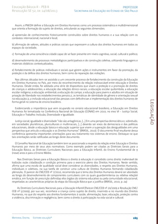 Legislação
165
Material Digital Editora solução®
PROFESSOR
Secretaria da Educação do Estado de São Paulo
Educação Básica II - PEB II
Resolução SE 52, de 14/08/2013
Assim, o PNEDH define a Educação em Direitos Humanos como um processo sistemático e multidimensional
que orienta a formação do sujeito de direitos, articulando as seguintes dimensões:
a) apreensão de conhecimentos historicamente construídos sobre direitos humanos e a sua relação com os
contextos internacional, nacional e local;
b) afirmação de valores, atitudes e práticas sociais que expressem a cultura dos direitos humanos em todos os
espaços da sociedade;
c) formação de uma consciência cidadã capaz de se fazer presente em níveis cognitivo, social, cultural e político;
d) desenvolvimento de processos metodológicos participativos e de construção coletiva, utilizando linguagens e
materiais didáticos contextualizados;
e) fortalecimento de práticas individuais e sociais que gerem ações e instrumentos em favor da promoção, da
proteção e da defesa dos direitos humanos, bem como da reparação das violações.
Nas últimas décadas tem-se assistido a um crescente processo de fortalecimento da construção da Educação
em Direitos Humanos no País, por meio do reconhecimento da relação indissociável entre educação e Direitos
Humanos. Desde então, foi adotada uma série de dispositivos que visam a proteção e a promoção de direitos
de crianças e adolescentes; a educação das relações étnico-raciais; a educação escolar quilombola; a educação
escolar indígena; a educação ambiental; a educação do campo; a educação para jovens e adultos em situação de
privação de liberdade nos estabelecimentos penais12, as temáticas de identidade de gênero e orientação sexual
na educação13; a inclusão educacional das pessoas com deficiênciae a implementação dos direitos humanos de
forma geral no sistema de ensino brasileiro.
Evidenciando a importância que vem ocupando no cenário educacional brasileiro, a Educação em Direitos
Humanos foi tematizada na Conferência Nacional de Educação (CONAE) em 2010, no eixo VI - Justiça Social,
Educação e Trabalho: Inclusão, Diversidade e Igualdade.
Justiça social, igualdade e diversidade “não são antagônicas. [...] Em uma perspectiva democrática e, sobretudo,
em sociedades pluriétnicas, pluriculturais e multirraciais, [...] deverão ser eixos da democracia e das políticas
educacionais, desde a educação básica e educação superior que visem a superação das desigualdades em uma
perspectiva que articula a educação e os Direitos Humanos” (BRASIL, 2010). O documento final resultante dessa
conferência apresenta importantes orientações para seu tratamento nos sistemas de ensino. Destaque-se que
tais orientações serão ratificadas ao longo deste documento.
O Conselho Nacional de Educação também tem se posicionado a respeito da relação entre Educação e Direitos
Humanos por meio de seus atos normativos. Como exemplo podem ser citadas as Diretrizes Gerais para a
Educação Básica, as Diretrizes Curriculares Nacionais para a Educação Infantil, do Ensino Fundamental de 9
(nove) anos e para o Ensino Médio.
Nas Diretrizes Gerais para a Educação Básica o direito à educação é concebido como direito inalienável de
todos/as os/as cidadãos/ãs e condição primeira para o exercício pleno dos Direitos Humanos. Neste sentido,
afirma que uma escola de qualidade social deve considerar as diversidades, o respeito aos Direitos Humanos,
individuais e coletivos, na sua tarefa de construir uma cultura de Direitos Humanos formando cidadãos/ãs
plenos/as. O parecer do CNE/CEB nº 7/2010, recomenda que o tema dos Direitos Humanos deverá ser abordado
ao longo do desenvolvimento de componentes curriculares com os quais guardamintensa ou relativa relaçãot
emática, em função de prescrição definidap elos órgãos do sistema educativo ou pela comunidade educacional,
respeitadas as características próprias da etapa da Educação Básica que a justifica (BRASIL, 2010, p. 24)
As Diretrizes Curriculares Nacionais para a Educação Infantil (Parecer CNE/CEB nº 20/2009 e Resolução CNE/
CEB nº 5/2009), por sua vez, reconhece a criança como sujeito de direito, inserindo-a no mundo dos Direitos
Humanos, no que diz respeito aos direitos fundamentais à saúde, alimentação, lazer, educação, proteção contra
a violência, discriminação e negligência, bem como o direito à participação na vida social e cultural.
 