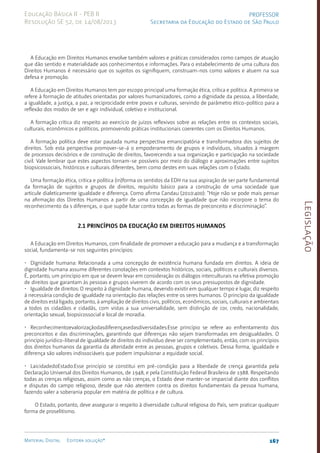 Legislação
167
Material Digital Editora solução®
PROFESSOR
Secretaria da Educação do Estado de São Paulo
Educação Básica II - PEB II
Resolução SE 52, de 14/08/2013
A Educação em Direitos Humanos envolve também valores e práticas considerados como campos de atuação
que dão sentido e materialidade aos conhecimentos e informações. Para o estabelecimento de uma cultura dos
Direitos Humanos é necessário que os sujeitos os signifiquem, construam-nos como valores e atuem na sua
defesa e promoção.
A Educação em Direitos Humanos tem por escopo principal uma formação ética, crítica e política. A primeira se
refere à formação de atitudes orientadas por valores humanizadores, como a dignidade da pessoa, a liberdade,
a igualdade, a justiça, a paz, a reciprocidade entre povos e culturas, servindo de parâmetro ético-político para a
reflexão dos modos de ser e agir individual, coletivo e institucional.
A formação crítica diz respeito ao exercício de juízos reflexivos sobre as relações entre os contextos sociais,
culturais, econômicos e políticos, promovendo práticas institucionais coerentes com os Direitos Humanos.
A formação política deve estar pautada numa perspectiva emancipatória e transformadora dos sujeitos de
direitos. Sob esta perspectiva promover-se-á o empoderamento de grupos e indivíduos, situados à margem
de processos decisórios e de construção de direitos, favorecendo a sua organização e participação na sociedade
civil. Vale lembrar que estes aspectos tornam-se possíveis por meio do diálogo e aproximações entre sujeitos
biopsicossociais, históricos e culturais diferentes, bem como destes em suas relações com o Estado.
Uma formação ética, critica e política (in)forma os sentidos da EDH na sua aspiração de ser parte fundamental
da formação de sujeitos e grupos de direitos, requisito básico para a construção de uma sociedade que
articule dialeticamente igualdade e diferença. Como afirma Candau (2010:400): “Hoje não se pode mais pensar
na afirmação dos Direitos Humanos a partir de uma concepção de igualdade que não incorpore o tema do
reconhecimento da s diferenças, o que supõe lutar contra todas as formas de preconceito e discriminação”.
2.1 Princípios da Educação em Direitos Humanos
A Educação em Direitos Humanos, com finalidade de promover a educação para a mudança e a transformação
social, fundamenta-se nos seguintes princípios:
• Dignidade humana: Relacionada a uma concepção de existência humana fundada em direitos. A ideia de
dignidade humana assume diferentes conotações em contextos históricos, sociais, políticos e culturais diversos.
É, portanto, um princípio em que se devem levar em consideração os diálogos interculturais na efetiva promoção
de direitos que garantam às pessoas e grupos viverem de acordo com os seus pressupostos de dignidade.
• Igualdade de direitos: O respeito à dignidade humana, devendo existir em qualquer tempo e lugar, diz respeito
à necessária condição de igualdade na orientação das relações entre os seres humanos. O princípio da igualdade
de direitos está ligado, portanto, à ampliação de direitos civis, políticos, econômicos, sociais, culturais e ambientais
a todos os cidadãos e cidadãs, com vistas a sua universalidade, sem distinção de cor, credo, nacionalidade,
orientação sexual, biopsicossocial e local de moradia.
• Reconhecimentoevalorizaçãodasdiferençasedasdiversidades:Esse princípio se refere ao enfrentamento dos
preconceitos e das discriminações, garantindo que diferenças não sejam transformadas em desigualdades. O
princípio jurídico-liberal de igualdade de direitos do indivíduo deve ser complementado, então, com os princípios
dos direitos humanos da garantia da alteridade entre as pessoas, grupos e coletivos. Dessa forma, igualdade e
diferença são valores indissociáveis que podem impulsionar a equidade social.
• LaicidadedoEstado:Esse princípio se constitui em pré-condição para a liberdade de crença garantida pela
Declaração Universal dos Direitos Humanos, de 1948, e pela Constituição Federal Brasileira de 1988. Respeitando
todas as crenças religiosas, assim como as não crenças, o Estado deve manter-se imparcial diante dos conflitos
e disputas do campo religioso, desde que não atentem contra os direitos fundamentais da pessoa humana,
fazendo valer a soberania popular em matéria de política e de cultura.
O Estado, portanto, deve assegurar o respeito à diversidade cultural religiosa do País, sem praticar qualquer
forma de proselitismo.
 