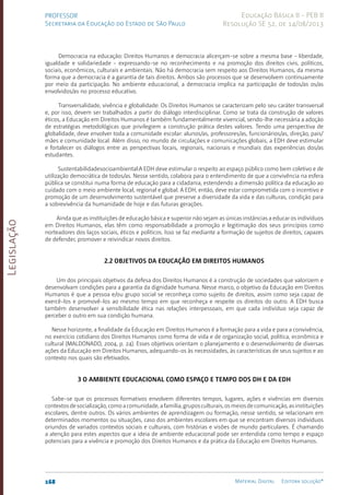 Legislação
168 Material Digital Editora solução®
PROFESSOR
Secretaria da Educação do Estado de São Paulo
Educação Básica II - PEB II
Resolução SE 52, de 14/08/2013
Democracia na educação: Direitos Humanos e democracia alicerçam-se sobre a mesma base - liberdade,
igualdade e solidariedade - expressando-se no reconhecimento e na promoção dos direitos civis, políticos,
sociais, econômicos, culturais e ambientais. Não há democracia sem respeito aos Direitos Humanos, da mesma
forma que a democracia é a garantia de tais direitos. Ambos são processos que se desenvolvem continuamente
por meio da participação. No ambiente educacional, a democracia implica na participação de todos/as os/as
envolvidos/as no processo educativo.
Transversalidade, vivência e globalidade: Os Direitos Humanos se caracterizam pelo seu caráter transversal
e, por isso, devem ser trabalhados a partir do diálogo interdisciplinar. Como se trata da construção de valores
éticos, a Educação em Direitos Humanos é também fundamentalmente vivencial, sendo-lhe necessária a adoção
de estratégias metodológicas que privilegiem a construção prática destes valores. Tendo uma perspectiva de
globalidade, deve envolver toda a comunidade escolar: alunos/as, professores/as, funcionários/as, direção, pais/
mães e comunidade local. Além disso, no mundo de circulações e comunicações globais, a EDH deve estimular
e fortalecer os diálogos entre as perspectivas locais, regionais, nacionais e mundiais das experiências dos/as
estudantes.
Sustentabilidadesocioambiental:A EDH deve estimular o respeito ao espaço público como bem coletivo e de
utilização democrática de todos/as. Nesse sentido, colabora para o entendimento de que a convivência na esfera
pública se constitui numa forma de educação para a cidadania, estendendo a dimensão política da educação ao
cuidado com o meio ambiente local, regional e global. A EDH, então, deve estar comprometida com o incentivo e
promoção de um desenvolvimento sustentável que preserve a diversidade da vida e das culturas, condição para
a sobrevivência da humanidade de hoje e das futuras gerações.
Ainda que as instituições de educação básica e superior não sejam as únicas instâncias a educar os indivíduos
em Direitos Humanos, elas têm como responsabilidade a promoção e legitimação dos seus princípios como
norteadores dos laços sociais, éticos e políticos. Isso se faz mediante a formação de sujeitos de direitos, capazes
de defender, promover e reivindicar novos direitos.
2.2 Objetivos da Educação em Direitos Humanos
Um dos principais objetivos da defesa dos Direitos Humanos é a construção de sociedades que valorizem e
desenvolvam condições para a garantia da dignidade humana. Nesse marco, o objetivo da Educação em Direitos
Humanos é que a pessoa e/ou grupo social se reconheça como sujeito de direitos, assim como seja capaz de
exercê-los e promovê-los ao mesmo tempo em que reconheça e respeite os direitos do outro. A EDH busca
também desenvolver a sensibilidade ética nas relações interpessoais, em que cada indivíduo seja capaz de
perceber o outro em sua condição humana.
Nesse horizonte, a finalidade da Educação em Direitos Humanos é a formação para a vida e para a convivência,
no exercício cotidiano dos Direitos Humanos como forma de vida e de organização social, política, econômica e
cultural (MALDONADO, 2004, p. 24). Esses objetivos orientam o planejamento e o desenvolvimento de diversas
ações da Educação em Direitos Humanos, adequando-os às necessidades, às características de seus sujeitos e ao
contexto nos quais são efetivados.
3 O ambiente educacional como espaço e tempo dos DH e da EDH
Sabe-se que os processos formativos envolvem diferentes tempos, lugares, ações e vivências em diversos
contextosdesocialização,comoacomunidade,afamília,gruposculturais,osmeiosdecomunicação,asinstituições
escolares, dentre outros. Os vários ambientes de aprendizagem ou formação, nesse sentido, se relacionam em
determinados momentos ou situações, caso dos ambientes escolares em que se encontram diversos indivíduos
oriundos de variados contextos sociais e culturais, com histórias e visões de mundo particulares. É chamando
a atenção para estes aspectos que a ideia de ambiente educacional pode ser entendida como tempo e espaço
potenciais para a vivência e promoção dos Direitos Humanos e da prática da Educação em Direitos Humanos.
 