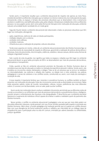 Legislação
169
Material Digital Editora solução®
PROFESSOR
Secretaria da Educação do Estado de São Paulo
Educação Básica II - PEB II
Resolução SE 52, de 14/08/2013
Sendo assim, é importante ressaltar que o ambiente educacional diz respeito não apenas ao meio físico,
envolvendo também as diferentes interações que se realizam no interior e exterior de uma instituição de educação.
Compreende, então, os espaços e tempos dos processos educativos que se desenvolvem intra e extramuros
escolares e acadêmicos, exemplificados pelas aulas; pelas relações interpessoais estabelecidas entre as diferentes
pessoas e os seus papéis sociais, bem como pelas formas de interação entre instituições de educação, ambiente
natural, comunidade local e sociedade de um modo geral.
Segundo Duarte (2003) o ambiente educacional está relacionado a todos os processos educativos que têm
lugar nas instituições, abrangendo:
- ações, experiências, vivências de cada um dos/as participantes;
- múltiplas relações com o entorno;
- condições sócio-afetivas;
- condições materiais;
- infraestrutura para a realização de propostas culturais educativas.
Tendo esses aspectos em mente, a ideia de um ambiente educacional promotor dos Direitos Humanos liga-se
ao reconhecimento da necessidade de respeito às diferenças, garantindo a realização de práticas democráticas e
inclusivas, livres de preconceitos, discriminações, violências, assédios e abusos sexuais, dentre outras formas de
violação à dignidade humana.
Sob o ponto de vista da gestão, isso significa que todos os espaços e relações que têm lugar no ambiente
educacional devem se guiar pelos princípios da EDH e se desenvolverem por meio de processos democráticos,
participativos e transparentes.
Então, quando se fala em ambiente educacional promotor da Educação em Direitos Humanos deve-se
considerar que esse tipo de educação se realiza na interação da experiência pessoal e coletiva. Sendo assim, não
é estática ou circunscrita a textos, declarações e códigos. Trata-se de um processo que se recria e se reelabora
na intersubjetividade, nas vivências e relações dos sujeitos, na relação com o meio ambiente, nas práticas
pedagógicas e sociais do cotidiano e nos conflitos sociais, constituindo-se, assim, num modo de orientação e
condução da vida.
A esse respeito é importante lembrar que, inerentes à convivência humana, os conflitos também se fazem
presentes nas instituições de educação. Estas são microcosmos sociais onde as diversidades se encontram. Nelas
estão presentes valores, visões de mundo, necessidades, culturas, crenças, preferências das mais diferentes
ordens. O convívio com tal diversidade, como se sabe, pode suscitar conflitos.
Assim sendo, tais instituições devem analisar a realidade criticamente, permitindo que as diferentes visões de
mundo se encontrem e se confrontem por meio de processos democráticos e procedimentos éticos e dialógicos,
visando sempre o enfrentamento das injustiças e das desigualdades. É dessa forma que o ambiente educativo
favorecerá o surgimento de indivíduos críticos capazes de analisar e avaliar a realidade a partir do parâmetro dos
Direitos Humanos.
Nesse sentido, o conflito no ambiente educacional é pedagógico uma vez que por meio dele podem ser
discutidos diferentes interesses, sendo possível, com isso, firmar acordos pautados pelo respeito e promoção aos
Direitos Humanos. Além disso, a função pedagógica da mediação permite que os sujeitos em conflito possam
lidar com suas divergências de forma autônoma, pacífica e solidária, por intermédio de um diálogo capaz de
empoderá-los para a participação ativa na vida em comum, orientada por valores baseados na solidariedade,
justiça e igualdade.
 