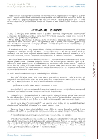 Legislação
17
Material Digital Editora solução®
PROFESSOR
Secretaria da Educação do Estado de São Paulo
Educação Básica II - PEB II
Resolução SE 52, de 14/08/2013
Toda sociedade deve ter por objetivo atender aos interesses comuns. As pessoas reúnem-se para se ajudarem
mútua e reciproca­
men­
te. Nossas necessidades básicas somente serão atendidas com o auxí­
lio do próximo. Por
isso o ser humano é gregário: um precisa do outro. Nessa vida comum é preciso que fique claro quais são nossas
necessidades básicas, e que deverão ser atendi­
das e respei­
tadas pelos administradores públicos - principal-
men­te.
Artigos 204 a 215 — Da Educação
Art.205 - A educação, direito de todos e dever do Estado e da famí­
lia, será promovida e incentivada com
a colaboração da sociedade, visando ao pleno desenvolvimen­
to da pessoa, seu preparo para o exercício da
cidadania e sua qualificação para o trabalho.
Merece destaque a proclamação da educação como um “direito” de todas as pessoas, um “dever” do Poder
Público e um “dever” também da família. Isso significa que todas as pessoas, indistintamente, poderão exigir
que o Poder Público cum­
pra com sua obrigação; também a família será responsabilizada, caso não zele para que
seus filhos recebam educação.
É bom lembrar que antes a lei já responsabilizava a famí­
lia, parti­
cularmente os detento­
res do “pátrio poder”,
obrigando-os a zelar pela educação dos filhos. Se um pai (ou mãe) não der educação (escola, ainda que
doméstica) a um filho, poderá responder até crimi­
nalmente (comete crime de “aban­
dono intelectual”, o pai, ou
mãe, que “Deixar, sem justa causa, de prover à instru­
ção primária de filho em idade escolar” --- art.246/CP­
).
Esse “dever” familiar, antes restrito à lei (ordinária), hoje já é obrigação alçada a nível constitucional. Curioso
registrar que esse “dever” deverá ser cumprido contando com a colaboração da sociedade: significa que a
comunidade deverá participar, direta ou indiretamen­
te, do processo educativo, mesmo porque a Constituição
deixou claro que a educação visa, exatamente, a preparar as pessoas para o exercício da cidadania (conjunto de
direi­
tos/deveres políticos, que permitem às pessoas participar da democracia, ou seja, da gestão dos interesses
nacionais) e qua­
lifica­
rem-se para o trabalho.
Art.206 - O ensino será ministrado com base nos seguintes princípios:
“Princípios” são regras bási­
cas, pelas quais deverão guiar-se todas as demais. Todas as normas, que
disciplinarão o cumprimento do “dever” de prestar a educação, necessariamen­
te, deverão observar os “princí­
pios”, não os podendo contrariar, sob pena de serem invá­
lidas, inconstitucio­
nais.
I - igualdade de condições para o acesso e permanência na escola.
A possibilidade de ingressar numa esco­
la deve ser igual para todo mundo: é proibido fundar-se uma escola
(pública ou particu­
lar) apenas para ricos, ou para bran­
cos, ou só católicos, etc.
Todos devem ter a mesma possibilidade de nela ingressarem: naturalmente isso é “poesia”, pois certas esco­
las não estão ao alcan­
ce do bolso do pobre e, mesmo as Universida­
des Públicas não são aces­
síveis aos po­
bres,
que não possam ali­
mentar-se bem, dedicar-se ao estudo com exclusividade, pagar bons cursinhos, etc.
Mas se houver algum “geniozinho pobre”, que supere a tantos senões, terá ele igualdade (legal) para
disputar com a “medio­
cridade privilegiada” uma vaga em qualquer escola.
Da mesma forma se algum pobre trabalhador braçal esfalfar-se e pagar a dispendiosa anuidade de uma
escola especial, seu filho lá poderá ingressar e permanecer, mesmo que seja um “estranho no ninho” burguês.
II - liberdade de aprender, ensinar, pesquisar e divulgar o pensa­
mento, a arte e o saber.
A “liberdade” é um dos fundamentos constitucionais da vida democráti­
ca: também na educação há que ser
observada. Por isso, ninguém será obrigado a apren­
der algo que não queira. Assim, se não quero ir à escola, não
vou. Se não quero apren­
der inglês, nada me obrigará. Se não quero cursar medicina, não o farei. Naturalmen­
te,
isso nada tem a ver com o dever de aprender as matérias curriculares, para “passar de ano”: se o aluno se dispôs
ao curso, preordenadamente “quis” submeter-se àquele apren­
dizado.
 