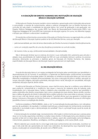 Legislação
170 Material Digital Editora solução®
PROFESSOR
Secretaria da Educação do Estado de São Paulo
Educação Básica II - PEB II
Resolução SE 52, de 14/08/2013
4 A Educação em Direitos Humanos nas instituições de educação
básica e educação superior
A Educação em Direitos Humanos também ocorre mediante a aproximação entre instituições educacionais
e comunidade, a inserção de conhecimentos, valores e práticas convergentes com os Direitos Humanos nos
currículos de cada etapa e modalidade da educação básica, nos cursos de graduação e pós-graduação, nos
Projetos Políticos Pedagógicos das escolas (PPP), nos Planos de Desenvolvimento Institucionais (PDI) e nos
Programas Pedagógicos de Curso (PPC) das instituições de educação superior. Em suma, nos diferentes espaços
e tempos que instituem a vida escolar e acadêmica.
A inserção dos conhecimentos concernentes à Educação em Direitos Humanos na organização dos currículos
da Educação Básica e Educação Superior poderá se dar de diferentes formas, como por exemplo:
- pela transversalidade, por meio de temas relacionados aos Direitos Humanos e tratados interdisciplinarmente;
- como um conteúdo específico de uma das disciplinas já existentes no currículo escolar;
- de maneira mista, ou seja, combinando transversalidade e disciplinaridade;
Não é demasiado lembrar que os sistemas de ensino e suas instituições têm autonomia para articular e
adaptar essas possibilidades de implementação da EDH em suas orientações teóricas e práticas no processo
educativo, observando os princípios e objetivos gerais da Educação em Direitos Humanos. Há, todavia,
especificidades da Educação Básica e da Educação Superior que precisam ser explicitadas.
4.1 Na Educação Básica
A escola de educação básica é um espaço privilegiado de formação pelas contribuições que possibilitam o
desenvolvimento do ser humano. A socialização e a apreensão de determinados conhecimentos acumulados
ao longo da história da humanidade podem ser efetivados na ambiência da educação básica por meio de suas
diferentes modalidades e múltiplas dimensionalidades, tais como a educação de jovens e adultos, educação no
campo, educação indígena, educação quilombola, educação étnico-racial, educação em sexualidade, educação
ambiental, educação especial, dentre outras.
A vivência da Educação em Direitos Humanos, nesse nível de ensino, deve ter o cotidiano como referência
para analisá-lo, compreendê-lo e modificá-lo. Isso requer o exercício da cidadania ativa de todos/as os/as
envolvidos/as com a educação básica. Sendo a cidadania ativa entendida como o exercício que possibilita a
prática sistemática dos direitos conquistados, bem como a ampliação de novos direitos. Nesse sentido, contribui
para a defesa da garantia do direito à educação básica pública, gratuita e laica para todas as pessoas, inclusive
para os que a ela não tiveram acesso na idade própria. É possível afirmar que essa garantia é condição para
pensar e estruturar a Educação em Direitos Humanos, considerando que a efetividade do acesso às informações
possibilita a busca e a ampliação dos direitos.
Conforme estabelece o PNEDH (BRASIL, 2006, p. 23), “a universalização da educação básica, com indicadores
precisos de qualidade e de equidade, é condição essencial para a disseminação do conhecimento socialmente
produzido e acumulado e para a democratização da sociedade”. Essa é a principal função social da escola de
educação básica.
A democratização da sociedade exige, necessariamente, informação e conhecimento para que a pessoa possa
situar-se no mundo, argumentar, reivindicar e ampliar novos direitos. A informação toma uma relevância maior
quando se lida com os vários tipos de conhecimentos e saberes, sejam eles caracterizados como tecnológicos,
instrumentais, populares, filosóficos, sociológicos, científicos, pedagógicos, entre outros (SILVA, 2010).
Mesmo sabendo que a escola não é o único lugar onde esses conhecimentos são construídos, reconhece-se
que é nela onde eles são apresentados de modo mais sistemático. Ao desempenhar essa importante função
social, a escola pode ser compreendida, de acordo com o PNEDH como:
 