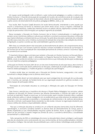 Legislação
171
Material Digital Editora solução®
PROFESSOR
Secretaria da Educação do Estado de São Paulo
Educação Básica II - PEB II
Resolução SE 52, de 14/08/2013
Um espaço social privilegiado onde se definem a ação institucional pedagógica e a prática e vivência dos
direitos humanos. [...] local de estruturação de concepções de mundo e de consciência social, de circulação e de
consolidação de valores, de promoção da diversidade cultural, da formação para a cidadania, de constituição de
sujeitos sociais e de desenvolvimento de práticas pedagógicas (BRASIL, 2006, p. 23).
Essa escola, Alain Touraine (1998) denomina de escola democratizante, entendendo-a como aquela que
assume o compromisso de formar os indivíduos para serem atores sociais, ensina a respeitar a liberdade do
outro, os direitos individuais, a defesa dos interesses sociais e os valores culturais, objetivando o combate a todos
os tipos de preconceitos e discriminações com qualquer segmento da sociedade.
Nessa concepção, a Educação em Direitos Humanos não se limita à contextualização e à explicação das
variáveis sociais, econômicas, políticas e culturais que interferem e orientam os processos educativos, embora ela
seja imprescindível para a compreensão da sua construção. Faz parte dessa educação a apreensão dos conteúdos
que dão corpo a essa área, como a história, os processos de evolução das conquistas e das violações dos direitos,
as legislações, os pactos e acordos que dão sustentabilidade e garantia aos direitos.
Além disso, os conteúdos devem estar associados ao desenvolvimento de valores e de comportamentos éticos
na perspectiva de que o ser humano é parte da natureza e sempre incompleto em termos da sua formação. O
ser humano por ter essa incompletude tem necessidade permanente de conhecer, construir e reconstruir regras
de convivência em sociedade.
É importante destacar alguns princípios que norteiam a Educação em Direitos Humanos na Educação Básica,
definidos no PNEDH (BRASIL, 2006) e referendados no Programa Nacional de Direitos Humanos - PNDH-3
(BRASIL, 2010), no sentido de contribuir com os sistemas de ensino e suas instituições de educação na elaboração
das suas respectivas propostas pedagógicas:
a Educação em Direitos Humanos além de ser um dos eixos fundamentais da educação básica, deve orientar a
formação inicial e continuada dos/as profissionais da educação, a elaboração do projeto político pedagógico, os
materiais didáticopedagógicos, o modelo de gestão e a avaliação das aprendizagens.
A prática escolar deve ser orientada para a Educação em Direitos Humanos, assegurando o seu caráter
transversal e a relação dialógica entre os diversos atores sociais.
Os/as estudantes devem ser estimulados/as para que sejam protagonistas da construção de sua educação,
com o incentivo, por exemplo, do fortalecimento de sua organização estudantil em grêmios escolares e em
outros espaços de participação coletiva.
Participação da comunidade educativa na construção e efetivação das ações da Educação em Direitos
Humanos.
Cabe chamar a atenção para a importância de alicerçar o Projeto Político Pedagógico nos princípios, valores
e objetivos da Educação em Direitos Humanos que deverão transversalizar o conjunto das ações em que o
currículo se materializa. Propõe-se assim que, no currículo escolar, sejam incluídos conteúdos sobre a realidade
social, ambiental, política e cultural, dialogando com as problemáticas que estão próximas da realidade desses
estudantes. Com isso pretende-se possibilitar a incorporação de conhecimentos e de vivências democráticas,
incluindo o estímulo a participação dos/as estudantes na vida escolar, inclusive na organização estudantil, para
a busca e defesa dos direitos e responsabilidades coletivas.
Para que a instituição educativa se constitua em um ambiente educativo democrático, local de diferentes
aprendizagens, é necessário considerar também as diversas fases de desenvolvimento da criança, jovens e
adultos respeitando as suas individualidades enquanto sujeitos de direitos. Assim, os jogos e as brincadeiras
devem ter por princípios o respeito integral aos direitos do outro, a convivência democrática, a sociabilidade
socioambiental e a solidariedade.
Sob a perspectiva da EDH as metodologias de ensino na educação básica devem privilegiar a participação
ativa dos /as estudantes como construtores/as dos seus conhecimentos, de forma problematizadora, interativa,
participativa e dialógica. São exemplos das possibilidades que a vivência destas metodologias pode possibilitar:
 