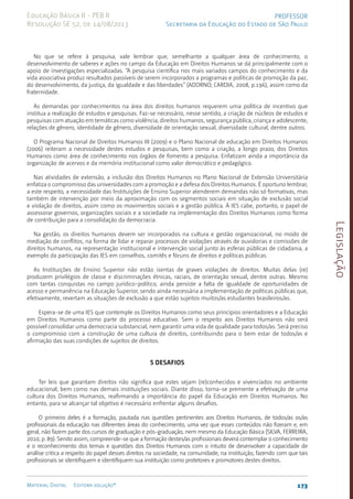 Legislação
173
Material Digital Editora solução®
PROFESSOR
Secretaria da Educação do Estado de São Paulo
Educação Básica II - PEB II
Resolução SE 52, de 14/08/2013
No que se refere à pesquisa, vale lembrar que, semelhante a qualquer área de conhecimento, o
desenvolvimento de saberes e ações no campo da Educação em Direitos Humanos se dá principalmente com o
apoio de investigações especializadas. “A pesquisa científica nos mais variados campos do conhecimento e da
vida associativa produz resultados passíveis de serem incorporados a programas e políticas de promoção da paz,
do desenvolvimento, da justiça, da igualdade e das liberdades” (ADORNO; CARDIA, 2008, p.196), assim como da
fraternidade.
As demandas por conhecimentos na área dos direitos humanos requerem uma política de incentivo que
institua a realização de estudos e pesquisas. Faz-se necessário, nesse sentido, a criação de núcleos de estudos e
pesquisas com atuação em temáticas como violência, direitos humanos, segurança pública, criança e adolescente,
relações de gênero, identidade de gênero, diversidade de orientação sexual, diversidade cultural, dentre outros.
O Programa Nacional de Direitos Humanos III (2009) e o Plano Nacional de educação em Direitos Humanos
(2006) reiteram a necessidade destes estudos e pesquisas, bem como a criação, a longo prazo, dos Direitos
Humanos como área de conhecimento nos órgãos de fomento a pesquisa. Enfatizam ainda a importância da
organização de acervos e da memória institucional como valor democrático e pedagógico.
Nas atividades de extensão, a inclusão dos Direitos Humanos no Plano Nacional de Extensão Universitária
enfatiza o compromisso das universidades com a promoção e a defesa dos Direitos Humanos. É oportuno lembrar,
a este respeito, a necessidade das Instituições de Ensino Superior atenderem demandas não só formativas, mas
também de intervenção por meio da aproximação com os segmentos sociais em situação de exclusão social
e violação de direitos, assim como os movimentos sociais e a gestão pública. À IES cabe, portanto, o papel de
assessorar governos, organizações sociais e a sociedade na implementação dos Direitos Humanos como forma
de contribuição para a consolidação da democracia.
Na gestão, os direitos humanos devem ser incorporados na cultura e gestão organizacional, no modo de
mediação de conflitos, na forma de lidar e reparar processos de violações através de ouvidorias e comissões de
direitos humanos, na representação institucional e intervenção social junto às esferas públicas de cidadania, a
exemplo da participação das IES em conselhos, comitês e fóruns de direitos e políticas públicas.
As Instituições de Ensino Superior não estão isentas de graves violações de direitos. Muitas delas (re)
produzem privilégios de classe e discriminações étnicas, raciais, de orientação sexual, dentre outras. Mesmo
com tantas conquistas no campo jurídico-político, ainda persiste a falta de igualdade de oportunidades de
acesso e permanência na Educação Superior, sendo ainda necessária a implementação de políticas públicas que,
efetivamente, revertam as situações de exclusão a que estão sujeitos muitos/as estudantes brasileiros/as.
Espera-se de uma IES que contemple os Direitos Humanos como seus princípios orientadores e a Educação
em Direitos Humanos como parte do processo educativo. Sem o respeito aos Direitos Humanos não será
possível consolidar uma democracia substancial, nem garantir uma vida de qualidade para todos/as. Será preciso
o compromisso com a construção de uma cultura de direitos, contribuindo para o bem estar de todos/as e
afirmação das suas condições de sujeitos de direitos.
5 Desafios
Ter leis que garantam direitos não significa que estes sejam (re)conhecidos e vivenciados no ambiente
educacional, bem como nas demais instituições sociais. Diante disso, torna-se premente a efetivação de uma
cultura dos Direitos Humanos, reafirmando a importância do papel da Educação em Direitos Humanos. No
entanto, para se alcançar tal objetivo é necessário enfrentar alguns desafios.
O primeiro deles é a formação, pautada nas questões pertinentes aos Direitos Humanos, de todos/as os/as
profissionais da educação nas diferentes áreas do conhecimento, uma vez que esses conteúdos não fizeram e, em
geral, não fazem parte dos cursos de graduação e pós-graduaçã­
o, nem mesmo da Educação Básica (SILVA, FERREIRA,
2010, p. 89). Sendo assim, compreende-se que a formação destes/as profissionais deverá contemplar o conhecimento
e o reconhecimento dos temas e questões dos Direitos Humanos com o intuito de desenvolver a capacidade de
análise critica a respeito do papel desses direitos na sociedade, na comunidade, na instituição, fazendo com que tais
profissionais se identifiquem e identifiquem sua instituição como protetores e promotores destes direitos.
 
