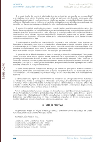 Legislação
174 Material Digital Editora solução®
PROFESSOR
Secretaria da Educação do Estado de São Paulo
Educação Básica II - PEB II
Resolução SE 52, de 14/08/2013
O segundo desafio diz respeito à valorização desses/as profissionais que deverão ser compreendidos/
as e tratados/as como sujeitos de direitos, o que implica, por parte dos entes federados responsáveis pelas
políticas educacionais, garantir condições dignas de trabalho que atendam as necessidades básicas e do exercício
profissional. Tal situação requer o efetivo cumprimento das políticas de profissionalização, assegurando garantias
instituídas nos diversos planos de carreira de todos/as os/as trabalhadores/as da educação.
O terceiro diz respeito à socialização dos estudos e experiências bem sucedidas desenvolvidos na área dos
Direitos Humanos, realizados em instituições de ensino e centros independentes, como institutos e organizações
não governamentais. Torna-se necessário, então, o fomento às pesquisas em Educação em Direitos Humanos
e nas temáticas que a integram no âmbito das instituições de educação superior que, por sua vez, poderão
promover encontros, seminários, colóquios e publicações de caráter interdisciplinar a fim de divulgar os novos
conhecimentos produzidos na área.
O quarto desafio a ser enfrentado pelas instituições de educação e de ensino está ligado à perspectiva
do respeito às diversidades como aspecto fundamental na reflexão sobre as diversas formas de violência que
ocasionam a negação dos Direitos Humanos. Nesse sentido, o reconhecimento político das diversidades, fruto
da luta de vários movimentos sociais, ainda se apresenta como necessidade urgente no ambiente educacional,
dadas as recorrentes situações de preconceitos e discriminações que nele ocorrem.
O quinto desafio se refere à compreensão ampla da participação democrática requerida pela Educação em
Direitos Humanos. Nesse sentido, é preciso lembrar da necessidade de representação de todos os segmentos
que integram a comunidade escolar e acadêmica em seus diferentes tempos e espaços. É dessa forma que se
construirá o sentido de participação política entre os diferentes atores que compõem o ambiente escolar. No que
diz respeito à participação na construção do conhecimento, é imprescindível considerar o protagonismo discente
e docente, favorecendo as suas participações ativas.
O sexto desafio refere-se à necessidade de criação de políticas de produção de materiais didáticos e
paradidáticos, tendo como princípios orientadores o respeito à dignidade humana e a diversidade cultural e
socioambiental, na perspectiva de educar para a consolidação de uma cultura de Direitos Humanos nos sistemas
de ensino.
O sétimo desafio está ligado ao reconhecimento da importância da Educação em Direitos Humanos e
sua relação com a mídia e as tecnologias da informação e comunicação. O caráter crítico da informação e da
comunicação deverá se pautar nos direitos humanos, favorecendo a democratização do acesso e a reflexão dos
conteúdos veiculados. A garantia do direito humano deve considerar também a livre expressão de pensamento,
como forma de combate a toda forma de censura ou exclusão.
Por fim, posto que direitos humanos e educação em direitos humanos são indissociáveis, o oitavo desafio se
refere à efetivação dos marcos teórico-práticos do diálogo intercultural ao nível local e global, de modo a garantir
o reconhecimento e valorização das diversidades socioculturais, o combate às múltiplas opressões, o exercício
da tolerância e da solidariedade, tendo em vista a construção de uma cultura em direitos humanos capaz de
constituir cidadãos/ãs comprometidos/as com a democracia, a justiça e a paz.
II – VOTO DA COMISSÃO
Ao aprovar este Parecer e o Projeto de Resolução anexo, a comissão bicameral de Educação em Direitos
Humanos submete-os ao Conselho Pleno para decisão.
Brasília (DF), 6 de março de 2012.
Conselheiro Antonio Carlos Caruso Ronca – Presidente
Conselheira Rita Gomes do Nascimento – Relatora
Conselheiro Raimundo Moacir Feitosa – membro
Conselheiro Reynaldo Fernandes – membro
 