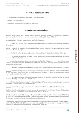 Legislação
175
Material Digital Editora solução®
PROFESSOR
Secretaria da Educação do Estado de São Paulo
Educação Básica II - PEB II
Resolução SE 52, de 14/08/2013
III – DECISÃO DO CONSELHO PLENO
O Conselho Pleno aprova, por unanimidade, o voto da Comissão.
Plenário, 6 de março de 2012.
Conselheiro Antonio Carlos Caruso Ronca – Presidente
Referências Bibliográficas
ADORNO, Sergio; CARDIA, Nancy. A universidade e os Direitos Humanos. In MARCILIO, Maria Luiza. A Declaração
Universal dos Direitos Humanos: sessenta anos: sonhos e realidade. São Paulo: USP, 2008.
BENEVIDES, Maria Victoria. A cidadania ativa. São Paulo: Ática, 1991.
______. Prefácio. In SCHILLING, Flávia. Direitos Humanos e educação: outras palavras, outras práticas. São Paulo:
Cortez, 2005.
BRASIL. Presidência da República. Secretaria Especial dos Direitos Humanos. Programa Nacional de Direitos
Humanos 1. Brasília, DF, 1996.
______. Presidência da República. Lei de Diretrizes e Bases da Educação Nacional LDB, Brasília: MEC, 1996.
_______. Presidência da República. Secretaria Especial dos Direitos Humanos. Programa Nacional de Direitos
Humanos 2. Brasília, DF, 2002.
______.Direitos humanos: documentos internacionais. Brasília: SEDH-PR, 2006. _______. Comitê Nacional de
Educação em Direitos Humanos. Plano Nacional de Educação em Direitos Humanos. Brasília: Secretaria Especial
dos Direitos Humanos, 2007.
_______. Ministério da Educação, Secretaria de Educação Básica. Indagações sobre currículo. Brasília, DF, 2007b.
_______. Presidência da República, Secretaria Especial dos Direitos Humanos; Ministério da Educação, Secretaria
de Educação Básica, Programa Nacional de Fortalecimento dos Conselhos Escolares. Conselho Escolar e Direitos
Humanos. Brasília, DF, vol.11, 2008.
_______. Secretaria Especial dos Direitos Humanos da Presidência da República. Programa Nacional de Direitos
Humanos (PNDH-3). Ed. rev. Brasília: SEDH/PR, 2010.
_______.Ministério da Educação. Secretaria de Educação Especial. Marcos políticolegais da Educação Especial na
perspectiva da educação inclusiva. Brasília, DF, 2010.
_______Ministério da Educação. Documento Final da Conferencia Nacional de Educação. Brasília, 2010.
CANDAU, Vera Maria. Educação em direitos humanos: desafios atuais. In GODOY, Rosa Maria et al. Educação e
Direitos Humanos: fundamentos teórico-metodologicos. Brasilia: SEDH, 2010.
CONAE, Conferência Nacional de Educação. Documento Referência. Construindo o Sistema Nacional Articulado
de Educação: O Plano Nacional de Educação, Diretrizes e Estratégias de Ação. Presidência da República, Ministério
da Educação, Secretaria Executiva, Secretaria Executiva Adjunta, 2010.
DIAS, Adelaide; PORTO, Rita de C. A pedagogia e a Educação em Direitos Humanos. In FERREIRA, Lucia G.; ZENAIDE,
Maria de N; DIAS, Adelaide (org). Direitos Humanos na Educação Superior: subsídios para a Educação em Direitos
Humanos na pedagogia. João Pessoa: editora universitária da UFPB, 2010.
 