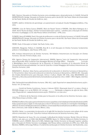 Legislação
176 Material Digital Editora solução®
PROFESSOR
Secretaria da Educação do Estado de São Paulo
Educação Básica II - PEB II
Resolução SE 52, de 14/08/2013
DIAS, Clarence. Educação em Direitos Humanos como estratégia para o desenvolvimento. In CLAUDE, Richard &
ANDREOPOULOS, George. Educação em Direitos Humanos para o século XXI. São Paulo: Editora da Universidade
de São Paulo, Núcleo de Estudos da Violência, 2007.
DUARTE, Jakeline. Ambientes de aprendizaje: una aproximacion conceptual. Estudos Pedagógicos.Valdivia, nº29,
2003.
FERREIRA, Lúcia de Fátima Guerra; ZENAIDE, Maria de Nazaré Tavares e PEREIRA, Célia Maria Rodrigues da e
SILVA, Itamar Nunes da (Orgs.). Direitos humanosnaeducação superior - subsídios para a Educação em Direitos
Humanos na pedagogia. 01 ed. João Pessoa: Editora Universitária - UFPB, 2010.
FLOWERS, Nancy & SHIMAN, David. Educação de professores e a visão de Direitos Humanos. In CLAUDE, Richard &
ANDREOPOULOS, George. Educação em Direitos Humanos para o século XXI. São Paulo: Editora da Universidade
de São Paulo, Núcleo de Estudos da Violência, 2007.
FREIRE, Paulo. A Educação na Cidade. São Paulo: Cortez, 2001.
GENEVOIS, Margarida. Prefacio. In SILVEIRA, Rosa M. G. et all. Educação em Direitos Humanos: fundamentos
práticos e metodológicos. João Pessoa: UFPB, 2007.
IIDH, Instituto Interamericano de Direitos Humanos. VIII Relatório Interamericano da Educação em Direitos
Humanos. São José. Primeira edição, 2010.
IIDH. Agencia Danesa de Cooperación Internacional, DANIDA; Agencia Sueca de Cooperación Internacional
para el Desarrollo, ASDI; Fundación Ford; Norwegian Ministry of Foreign Affairs. Propuesta Curricular
y Metodológica para la incorporación de la Educación en Derechos Humanos en la educación formal de
niñosyniñasentre10y14añosdeedad. San José de Costa Rica: Unidad Pedagógica del Instituto Interamericano de
Derechos Humanos, 2006.
MAGENDZO K., Abraham. Ideas-fuerza y pensamiento de la educación en derechos humanos en Iberoamérica.
In: Pensamiento e ideas-fuerza de la educación en derechos humanos en Iberoamérica. UNESCO, OEI - Educação
dos Estados IberoAmericanos para Educação, Ciência e Cultura. Edições SM: Chile, 2009. MALDONADO, Luis
Fernando y Otros.Educaciónenderechoshumanosdesdeuna perspectiva critica. USAID – MSD. Bogotá, Colombia:
2004.
ONU. DeclaraçãoUniversaldosDireitos Humanos. ONU-AG.­
), 1948. Disponível em www.direitoshumanos.usp.br>.
Acesso em: 10 maio 2011.
_______. Comitê de Direitos Econômicos, Sociais e Culturais (DESC). Observação Geral nº 13 sobre o Direito à
Educação (Artigos 13 e 14 do PIDESC), E/C.12/1999. _______. Declaração e programa de ação de Viena. ONU,
1993. Disponível em: <www.direitoshumanos.usp.br>. Acesso em: 10 maio 2011.
_______. El Decenio de las Naciones Unidas para la Educación en la esfera de los Derechos Humanos: 1995 –
2004, Nueva Jorque y Ginebra, 1998.
RODINO,AnaMaria.EducaçãosuperioreDireitosHumanos:opapeldasuniversidadesperanteosdesafiosdoséculoXXI.
Visão e propostas para a região. In: Educação para a vida em democracia: conteúdo os e orientações metodológicas.
UNESCO, Secretaria de Relações Exteriores do México, Universidade Nacional Autônoma do México e Universidade
Ibero-americana, sede Cidade do México, México, 2003.
SALVIOLI, Fabián. La universidad y la educación en el siglo XXI: los derechos humanos como pilares de la nueva
reforma universitaria. San José- Costa Rica: Instituto Interamericano de Derechos Humanos, 2009.
SANTOS, Boaventura de Sousa. Por uma concepção multicultural de direitos humanos. Revista Crítica de Ciências
Sociais. n. 48, 1997, p.11-32 SILVA, Aida Monteiro; FERREIRA, Naura, S.C. Políticas Públicas em Direitos Humanos. In
FERREIRA, Lucia G.; ZENAIDE, Maria de N; DIAS, Adelaide (org). Direitos Humanos na Educação Superior: subsídios
para a Educação em Direitos Humanos na pedagogia. João Pessoa: editora universitária da UFPB, 2010. SILVA, Aida
Monteiro; TAVARES, Celma (org.) Políticas e Fundamentos da Educação em Direitos Humanos. São Paulo:Cortez, 2010.
 