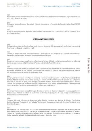 Legislação
179
Material Digital Editora solução®
PROFESSOR
Secretaria da Educação do Estado de São Paulo
Educação Básica II - PEB II
Resolução SE 52, de 14/08/2013
1998
Recomendação revisada relativa ao Ensino Técnico e Profissional, de 2 de novembro de 2001 originária da Decisão
154 EX/4.3 (de maio de 1998)
2001
Declaração Universal sobre a Diversidade Cultural. Aprovada na 31ª reunião da Conferência Geral da UNESCO,
em 2001.
2007
Marco de princípios reitores. Aprovado pelo Conselho Executivo em sua 177ª reunião (Decisão 177 EX/35 II) de
01 Outubro de 2007.
SISTEMA INTERAMERICANO
1948
Declaração Americana dos Direitos e Deveres do Homem. Resolução XXX, aprovada na IX Conferência Internacional
Americana, em Bogotá, em abril de 1948.
1969
Convenção Americana sobre Direitos Humanos – Pacto de San José da Costa Rica.Assinada na Conferência
Interamericana de Direitos Humanos em 22 de novembro de 1969.
1985
Convenção Interamericana para Prevenir e Sancionar a Tortura. Adotada em Cartagena das Índias na Colômbia,
dia 09 de dezembro de 1985. Durante a 15ª sessão ordinária da Assembleia Geral.
1988
Protocolo Adicional à Convenção Americana sobre Direitos Humanos em Matéria de Direitos Econômicos, Sociais
e Culturais, “Protocolo de San Salvador”. Adotado em San Salvador, El Salvador, dia 17 de novembro de 1988, no
18º período ordinário de sessões da Assembleia Geral.
1994
Convenção Interamericana para Prevenir, Sancionar e Erradicar a Violência contra a mulher “Convenção de Belém
do Pará”. Adotada e aberta à assinatura, ratificação e adesão pela Assembleia Geral da OEA em seu 24º período
ordinário de sessões, de 9 de junho de 1994, em Belém do Pará, Brasil. Declaração de Princípios – Primeira
Cumbre das Américas. De dezembro de 1994, originando o Pacto para o Desenvolvimento e a Prosperidade:
Democracia, Livre Comércio e Desenvolvimento Sustentável nas Américas.
1999
Convenção Interamericana para a Eliminação de todas as formas de Discriminação contra as pessoas portadoras
de deficiência. Adotada na cidade do Guatemala, Guatemala, dia 7 de junho de 1999, no 29º período ordinário
de sessões da Assembleia Geral.
1999
Protocolo Adicional à Convenção Americana sobre Direitos Humanos em Matéria de Direitos Econômicos,
Sociais e Culturais, “Protocolo de San Salvador” (artigo 13.2). Aprovado no Brasil pelo Decreto nº 3.321, de 30 de
dezembro de 1999.
2001
Resolução de San José da Costa Rica – Carta Democrática Interamericana. Aprovada na 4ª sessão plenária,
realizada em 5 de junho de 2001. Declaração do México sobre a Educação em Direitos Humanos na América
Latina e no Caribe.Adotada na Conferência Regional de Educação em Direitos Humanos na América Latina e do
Caribe, realizada na Cidade do México de 28 novembro a 1 dezembro 2001.
 