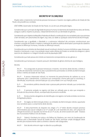 Legislação
184 Material Digital Editora solução®
PROFESSOR
Secretaria da Educação do Estado de São Paulo
Educação Básica II - PEB II
Resolução SE 52, de 14/08/2013
Decreto nº 55.588/2012
Dispõe sobre o tratamento nominal das pessoas transexuais e travestis nos órgãos públicos do Estado de São
Paulo e dá providências correlatas
JOSÉ SERRA, Governador do Estado de São Paulo, no uso de suas atribuições legais,
Considerando que o princípio da dignidade da pessoa humana, fundamento do Estado Democrático de Direito,
assegura o pleno respeito às pessoas, independentemente de sua identidade de gênero;
Considerando que é objetivo da República Federativa do Brasil a constituição de uma sociedade justa e que promova
o bem de todos, sem preconceitos de origem, raça, sexo, cor, idade ou quaisquer outras formas de discriminação;
Considerando que a igualdade, a liberdade e a autonomia individual são princípios constitucionais que
orientam a atuação do Estado e impõem a realização de políticas públicas destinadas à promoção da cidadania
e respeito às diferenças humanas, incluídas as diferenças sexuais;
Considerando que os direitos da diversidade sexual constituem direitos humanos de lésbicas, gays, bissexuais,
travestis e transexuais, e que a sua proteção requer ações efetivas do Estado no sentido de assegurar o pleno
exercício da cidadania e a integral inclusão social da população LGBT;
Considerando que toda pessoa tem direito ao tratamento correspondente ao seu gênero; e
Considerando que transexuais e travestis possuem identidade de gênero distinta do sexo biológico,
Decreta:
Art.1º - Fica assegurado às pessoas transexuais e travestis, nos termos deste decreto, o direito à
escolha de tratamento nominal nos atos e procedimentos promovidos no âmbito da Administração
direta e indireta do Estado de São Paulo.
Art.2º - A pessoa interessada indicará, no momento do preenchimento do cadastro ou ao se
apresentar para o atendimento, o prenome que corresponda à forma pela qual se reconheça, é
identificada, reconhecida e denominada por sua comunidade e em sua inserção social.
§ 1º - Os servidores públicos deverão tratar a pessoa pelo prenome indicado, que constará dos
atos escritos.
§ 2º - O prenome anotado no registro civil deve ser utilizado para os atos que ensejarão a
emissão de documentos oficiais, acompanhado do prenome escolhido.
§ 3º - Os documentos obrigatórios de identificação e de registro civil serão emitidos nos termos
da legislação própria.
Art.3º - Os órgãos da Administração direta e as entidades da Administração indireta capacitarão
seus servidores para o cumprimento deste decreto.
Art.4º - O descumprimento do disposto nos artigos 1º e 2º deste decreto ensejará processo
administrativo para apurar violação à Lei nº 10.948, de 5 de novembro de 2001, sem prejuízo de
infração funcional a ser apurada nos termos da Lei nº 10.261, de 28 de outubro de 1968 - Estatuto
dos Funcionários Públicos Civis do Estado.
Art.5º - Caberá à Secretaria da Justiça e da Defesa da Cidadania, por meio da Coordenação de
Políticas para a Diversidade Sexual do Estado de São Paulo, promover ampla divulgação deste
decreto para esclarecimento sobre os direitos e deveres nele assegurados.
Art.6º - Este decreto entra em vigor na data de sua publicação.
 