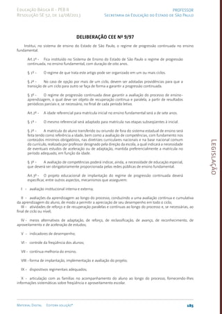 Legislação
185
Material Digital Editora solução®
PROFESSOR
Secretaria da Educação do Estado de São Paulo
Educação Básica II - PEB II
Resolução SE 52, de 14/08/2013
Deliberação CEE Nº 9/97
Institui, no sistema de ensino do Estado de São Paulo, o regime de progressão continuada no ensino
fundamental.
Art.1º - Fica instituído no Sistema de Ensino do Estado de São Paulo o regime de progressão
continuada, no ensino fundamental, com duração de oito anos.
§ 1º - O regime de que trata este artigo pode ser organizado em um ou mais ciclos.
§ 2º - No caso de opção por mais de um ciclo, devem ser adotadas providências para que a
tran­
sição de um ciclo para outro se faça de forma a garantir a progressão continuada.
§ 3º - O regime de progressão continuada deve garantir a avaliação do processo de ensi­
no-
aprendizagem, o qual deve ser objeto de recuperação contínua e paralela, a partir de resultados
periódicos parciais e, se necessário, no final de cada período letivo.
Art.2º - A idade referencial para matrícula inicial no ensino fundamental será a de sete anos.
§ 1º - O mesmo referencial será adaptado para matrícula nas etapas subseqüentes à inicial.
§ 2º - A matrícula do aluno transferido ou oriundo de fora do sistema estadual de ensino será
feita tendo como referência a idade, bem como a avaliação de competências, com fundamento nos
conteúdos mínimos obrigatórios, nas diretrizes curriculares nacionais e na base nacional comum
do currículo, realizada por professor designado pela direção da escola, a qual indicará a necessidade
de eventuais estudos de aceleração ou de adaptação, mantida preferencialmente a matrícula no
período ade­
quado, em função da idade.
§ 3º - A avaliação de competências poderá indicar, ainda, a necessidade de educação especial,
que deverá ser obrigatoriamente proporcionada pelas redes públicas de ensino fundamental.
Art.3º - O projeto educacional de implantação do regime de progressão continuada deverá
especificar, entre outros aspectos, mecanismos que assegurem:
I - avaliação institucional interna e externa;
II - avaliações da aprendizagem ao longo do processo, conduzindo a uma avaliação contínua e cumulativa
da aprendizagem do aluno, de modo a permitir a apreciação de seu desempenho em todo o ciclo;
III - atividades de reforço e de recuperação paralelas e contínuas ao longo do processo e, se necessárias, ao
final de ciclo ou nível;
IV - meios alternativos de adaptação, de reforço, de reclassificação, de avanço, de reconhecimento, de
aproveitamento e de aceleração de estudos;
V - indicadores de desempenho;
VI - controle da freqüência dos alunos;
VII - contínua melhoria do ensino;
VIII - forma de implantação, implementação e avaliação do projeto;
IX - dispositivos regimentais adequados;
X - articulação com as famílias no acompanhamento do aluno ao longo do processo, fornecendo-lhes
informações sistemáticas sobre freqüência e aproveitamento escolar.
 