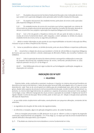 Legislação
186 Material Digital Editora solução®
PROFESSOR
Secretaria da Educação do Estado de São Paulo
Educação Básica II - PEB II
Resolução SE 52, de 14/08/2013
§ 1º - Os projetos educacionais da Secretaria Estadual de Educação e das instituições de ensino
que con­
tem com supervisão delegada serão apreciados pelo Conselho Estadual de Educação.
§ 2º - Os projetos educacionais dos estabelecimentos particulares de ensino serão apreciados
pela respectiva Delegacia de Ensino.
§ 3º - Os estabelecimentos de ensino de municípios que tenham organizado seu sistema de
ensino terão seu projeto educacional apreciado pelo respectivo Conselho de Educação, devendo os
demais encaminhar seus projetos à apreciação da respectiva Delegacia de Ensino do Estado.
Art.4º - Com o fim de garantir a freqüência mínima de 75% por parte de todos os alunos, as
escolas de ensino fundamental devem, além daquelas a serem adotadas no âmbito do próprio
estabelecimento de ensino, tomar as seguintes providências:
I - alertar e manter informados os pais quanto às suas responsabilidades no tocante à educação dos filhos,
inclusive no que se refere à fre­
qüência dos mesmos;
II - tomar as providências cabíveis, no âmbito da escola, junto aos alunos faltosos e respectivos professores;
III - encaminhar a relação dos alunos que excederem o limite de 25% de faltas às respectivas Delegacias
de Ensino, para que estas solicitem a devida colaboração do Ministério Público, dos Conselhos Tutelares e do
CONDECA.
Art.5º - Cabe à supervisão de ensino do sistema orientar e acompanhar a elaboração e a execução
da proposta educacional dos estabelecimentos de ensino, verificando periodicamente os casos
especiais previstos nos § § 2º e 3º do Artigo 2º.
Art.6º - Esta Deliberação entra em vigor na data de sua homologação e publicação, revogadas as
disposições em contrário.
Indicação CEE nº 8/97
­
­I - RELATÓRIO
Estamos todos, ainda, analisando as possíveis mudanças e impactos no sistema educacional brasileiro em
decorrência da nova Lei de diretrizes e bases da educação nacional (LDB), promulgada sob o nº 9.394 em 20 de
dezembro de 1996. Trata-se de uma lei geral com relativo grau de complexidade, pois, além de fixar princípios
gerais, dispõe sobre aspectos da estrutura e do funcionamento da educação escolar no Brasil. Interpenetram-se,
portanto, no mesmo texto legal elementos da substância e aspectos do processo educacional. Como qualquer
norma legal, a nova LDB está impregnada dos atuais anseios e aspirações da sociedade. O objetivo da nova lei é
regular relações na área da educação. Nesse sentido, pode-se dizer que, em relação à situação atual, apresenta
três tipos de dispositivos:
• os que estão sendo simplesmente reafirmados, eventualmente com pequenas alterações, constantes de leis
anteriores;
• os reguladores de situações de fato ainda não regulamentadas;
• os referentes a inovações, alguns de aplicação obrigatória outros  de caráter facultativo.
Entre as inovações preconizadas na LDB, destacam-se as que se referem a ciclos e a regime de progressão
continuada, respectivamente nos parágrafos 1º e 2º do artigo 32, na seção que trata do ensino fundamental no
capítulo dedicado à educação básica, que dispõem:
§ 1º - É facultado aos sistemas de ensino desdobrar o ensino fundamental em ciclos.
 