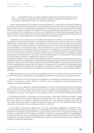Legislação
187
Material Digital Editora solução®
PROFESSOR
Secretaria da Educação do Estado de São Paulo
Educação Básica II - PEB II
Resolução SE 52, de 14/08/2013
§ 2º - Os estabelecimentos que utilizam progressão regular por série podem adotar no ensino
fundamental o regime de progressão continuada, sem prejuízo da avaliação do processo de ensino-
aprendizagem, observadas as normas do respectivo sistema.(g.n.)
Não se trata, obviamente, de novidade na educação brasileira. As redes públicas de ensino do Estado de
São Paulo e do Município de São Paulo têm uma significativa e positiva experiência de organização do ensino
fundamental em ciclos. A nova LDB reconhece legalmente e estimula essa forma de organização que tem relação
direta com as questões da avaliação do rendimento escolar e da produtividade dos sistemas de ensino. Trata-
se, na verdade, de uma estratégia que contribui para a viabilização da universalização da educação básica, da
garantia de acesso e permanência das crianças em idade própria na escola, da regularização do fluxo dos alunos
no que se refere à relação idade/série e da melhoria geral da qualidade do ensino.
A experiência recente demonstra que é perfeitamente viável uma mudança mais profunda e radical na
concepção da avaliação da aprendizagem. A exemplo de outros países, parece que já contamos com condições
objetivas para a introdução de mecanismo de progressão continuada dos alunos ao longo dos oito anos do
ensino fundamental. O atual ciclo básico, formado pelos dois anos iniciais do ensino fundamental, já adotado
na rede estadual e a estruturação de todo o ensino fundamental em ciclos experimentada pela Prefeitura de
São Paulo constituem sinais evidentes de que tal mecanismo tem condições de ser assimilado e implantado em
todo o sistema de ensino do Estado de São Paulo. É óbvio que, com o objetivo de assegurar a qualidade desejada
de ensino, é essencial que se realizem contínuas avaliações parciais da aprendizagem e recuperações paralelas
durante todos os períodos letivos, e ao final do ensino fundamental para fins de certificação. Trata-se de uma
mudança profunda, inovadora e absolutamente urgente e necessária.
Um ponto de resistência a uma mudança dessa magnitude poderia ser creditado aos profissionais da educação e
às famílias diretamente envolvidas. Mas, as experiências já apontadas da organização em ciclos, demonstram que,
atualmente, não é tão presente e forte esse tipo de resistência. De fato, professores, supervisores, administradores
e demais especialistas da educação têm demonstrado um elevado grau de compreensão e maturidade quanto
aos graves problemas educacionais que nos afligem, entre eles o da repetência e a conseqüente defasagem
idade/série escolar. Este assunto tem sido objeto de manifestações por parte de várias entidades ligadas ao
magistério.
A APASE (Sindicato de Supervisores de Ensino do Magistério Oficial no Estado de São Paulo), em documento
de 28 de julho de 1997, encaminhado a este Colegiado, manifesta-se sobre o assunto nos seguintes termos:
“No nosso entender, o ‘nó’ da educação está na avaliação ou na verificação do rendimento escolar. A avaliação
contínua e cumulativa é o ideal a atingir e, a nosso ver, não seria producente colocarmos obstáculos que
impeçam a consecução desse ideal.
Consideramos que o regimento e a proposta pedagógica da escola, de natureza estrutural, devem contemplar
todas as formas possíveis de garantia de sucesso aos alunos, através de aprendizagem eficiente e inibidora
de retenções. O cumprimento pelos sistemas de ensino, em especial pelos estabelecimentos, da nova LDB, já
possibilitará a consecução desse objetivo, se a recuperação contínua e cumulativa for efetivada periodicamente.
No Estado de São Paulo e no Município de São Paulo já foram dados passos tímidos com relação à criação
dos ciclos. Ampliar os ciclos para duas etapas no ensino fundamental (1ª a 4ª e 5ª a 8ª séries) é nossa sugestão.
No final de cada ciclo a avaliação é necessária. No entanto, que essa avaliação no final de cada ciclo não
seja a oportunidade esperada de punição e penalização do aluno, bem como, de restabelecimento de antigos
mecanismos de exclusão, como por exemplo os exames de admissão”.
O que Sérgio da Costa Ribeiro denominou, com muita propriedade, “pedagogia da repetência” não é
compatível com a almejada democratização e universalização do ensino fundamental. É preciso erradicar de vez
essa perversa distorção da educação brasileira, ou seja, é preciso substituir uma concepção de avaliação escolar
punitiva e excludente por uma concepção de avaliação de progresso e de desenvolvimento da aprendizagem.
A experiência dos ciclos, tanto na rede estadual quanto na rede municipal de São Paulo, tem demonstrado que
a progressão continuada contribui positivamente para a melhoria do processo de ensino e para a obtenção de
melhores resultados de aprendizagem.
 