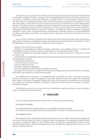 Legislação
190 Material Digital Editora solução®
PROFESSOR
Secretaria da Educação do Estado de São Paulo
Educação Básica II - PEB II
Resolução SE 52, de 14/08/2013
Considerando que, de acordo com o preceito constitucional expresso no artigo 205 da Constituição Federal
e reafirmado no artigo 2º da LDB, a educação é dever compartilhado pela família e pelo Estado, recomenda-se
que, quanto à freqüência, sempre que necessário, as escolas tomem, em primeiro lugar, providências junto
aos alunos faltosos e respectivos professores, bem como junto aos pais ou responsáveis. Em seguida, nos casos
não solucionados, a escola deverá recorrer às instâncias superiores, que deverão tomar outras medidas legais
previstas no “Estatuto da Criança e do Adolescente”. As escolas deverão encaminhar periodicamente às Delegacias
de Ensino relação dos alunos que estejam excedendo o limite de 25% de faltas, para que estas solicitem a
colaboração do Ministério Público, dos Conselhos Tutelares e do CONDECA, visando restabelecer e regularizar
a freqüência. Antes, porém, é fundamental que as escolas alertem as famílias quanto a suas responsabilidades
em relação à educação de seus filhos, em especial quanto à observância dos limites de freqüência no ensino
fundamental.
No seu âmbito a Secretaria de Estado da Educação de São Paulo deverá desenvolver ações objetivando a
elaboração de projeto para implantação do regime de progressão continuada, devendo nele especificar a forma
de implantação e, entre outros aspectos, os mecanismos que assegurem:
- avaliação institucional interna e externa;
- avaliações da aprendizagem ao longo do processo, conduzindo a uma avaliação contínua e cumulativa da
aprendizagem do aluno, de modo a permitir a apreciação de seu desempenho em todo o ciclo;
- atividades de reforço e de recuperação paralelas e contínuas ao longo do processo e, se necessárias, ao final
de ciclo ou nível;
- meiosalternativosdeadaptação,dereforço,dereclassificação,deavanço,dereconhecimento,deaproveitamento
e de aceleração de estudos;
- indicadores de desempenho;
- controle da freqüência dos alunos;
- contínua melhoria do ensino.
- dispositivos regimentais adequados;
- forma de implantação, implementação e avaliação do projeto;
- articulação com as famílias no acompanhamento do aluno ao longo do processo, fornecendo-lhes informações
sistemáticas sobre freqüência e aproveitamento escolar.
Os estabelecimentos municipais e os estabelecimentos particulares de ensino, vinculados ao sistema
estadual, para adoção do regime de progressão continuada, deverão submeter seus projetos de implantação
desse regime à apreciação da respectiva Delegacia de Ensino. As instituições e os estabelecimentos de ensino
que contem com supervisão delegada da Secretaria da Educação encaminharão seus projetos ao Conselho
Estadual de Educação.
Os Municípios que contem com sistema de ensino devidamente organizado poderão, se assim desejarem,
seguir a orientação da presente Indicação.
II - CONCLUSÃO
À vista do exposto, submetemos ao Conselho Pleno o anexo projeto de Deliberação.
DELIBERAÇÃO PLENÁRIA
O Conselho Estadual de Educação aprova, por unanimidade, a presente Indicação.
O Conselheiro Francisco Antonio Poli votou favoravelmente, nos termos de sua Declaração de Voto.
DECLARAÇÃO DE VOTO
Voto favoravelmente à presente Indicação por entender que a mesma reflete e atende as preocupações da
nova Lei de Diretrizes e Bases, permitindo a adoção do regime de progressão continuada pelos estabelecimentos
que utilizam a progressão regular por série. Ressalta, ainda, essa Indicação, a possibilidade de estes mesmos
estabelecimentos adotarem formas de progressão parcial com avaliações ao longo das séries e dos ciclos, e não
apenas no final dos mesmos.
 