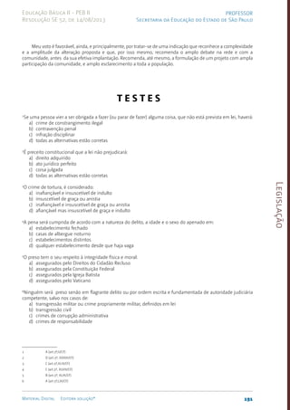 Legislação
191
Material Digital Editora solução®
PROFESSOR
Secretaria da Educação do Estado de São Paulo
Educação Básica II - PEB II
Resolução SE 52, de 14/08/2013
Meu voto é favorável, ainda, e principalmente, por tratar-se de uma indicação que reconhece a complexidade
e a amplitude da alteração proposta e que, por isso mesmo, recomenda o amplo debate na rede e com a
comunidade, antes da sua efetiva implantação. Recomenda, até mesmo, a formulação de um projeto com ampla
participação da comunidade, e amplo esclarecimento a toda a população.
­
T E S T E S
1
Se uma pessoa vier a ser obrigada a fazer (ou parar de fa­
zer) alguma coisa, que não está prevista em lei, haverá:
a) crime de constrangimento ilegal
b) contravenção penal
c) infração disciplinar
d) todas as alternativas estão corretas
2
É preceito constitucional que a lei não prejudicará:
a) direito adquirido
b) ato jurídico perfeito
c) coisa julgada
d) todas as alternativas estão corretas
3
O crime de tortura, é considerado:
a) inafiançável e insuscetível de indulto
b) insuscetível de graça ou anistia
c) inafiançável e insuscetível de graça ou anistia
d) afiançável mas insuscetível de graça e indulto
4
A pena será cumprida de acordo com a natureza do delito, a idade e o sexo do apenado em:
a) estabelecimento fechado
b) casas de albergue noturno
c) estabelecimentos distintos
d) qualquer estabelecimento desde que haja vaga
5
O preso tem o seu respeito à integridade física e moral:
a) assegurados pelo Direitos do Cidadão Recluso
b) assegurados pela Constituição Federal
c) assegurados pela Igreja Batista
d) assegurados pelo Vaticano
6
Ninguém será preso senão em flagrante delito ou por ordem escrita e fundamen­
tada de autoridade judiciá­
ria
competente, salvo nos casos de:
a) transgressão militar ou crime pro­
priamente militar, definidos em lei
b) transgressão civil
c) crimes de corrupção administrativa
d) crimes de responsabilidade
1 A (art.5º,II/CF)
2 D (art.5º, XXXVI/CF)
3 C (art.5º,XLIII/CF)
4 C (art.5º, XLVIII/CF)
5 B (art.5º, XLIX/CF)
6 A (art.5º,LXI/CF)
 