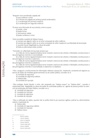 Legislação
192 Material Digital Editora solução®
PROFESSOR
Secretaria da Educação do Estado de São Paulo
Educação Básica II - PEB II
Resolução SE 52, de 14/08/2013
7
Ninguém será considerado culpado até:
a) que confesse o crime
b) o trânsito em jul­
gado de sentença penal condenatória
c) a condenação em primeira instância
d) a condenação em segunda instância
8
O preso será informado de seus direitos, entre os quais:
a) proibir visita
b) poder fumar
c) permanecer calado
d) poder confessar o crime
9
Será concedido o pedido de Habeas Corpus:
a) sempre que alguém sofrer ou se achar ameaçado de sofrer violência
b) sempre que alguém sofrer ou se achar ameaçado do sofrer coação em sua liberdade de locomoção
c) quando houver ilegalidade ou abuso de poder
d) todas as alternativas estão corretas
10
Conceder-se-á Mandado de Injunção sempre que:
a) a falta de norma regulamenta­
dora torne inviável o exercício dos direitos e liberdades constitucionais e
das prerrogati­
vas inerentes à nacionalidade
b) a falta de norma regulamenta­
dora torne inviável o exercício dos direitos e liberdades constitucionais e
das prerrogati­
vas inerentes à soberania
c) a falta de norma regulamenta­
dora torne inviável o exercício dos direitos e liberdades constitucionais e
das prerrogati­
vas inerentes à cidadania;
d) a falta de norma regulamenta­
dora torne inviável o exercício dos direitos e liberdades constitucionais e
das prerrogati­
vas inerentes à nacionalidade, à soberania e à cidadania
11
Para assegurar o conhecimento de informações rela­
tivas à pessoa do impetrante, constantes de regis­
tros ou
bancos de dados de entidades governa­
men­
tais ou de caráter público, conceder-se-á:
a) mandato de segurança
b) mandado de segurança coletivo
c) habeas data
d) mandado de injunção
12
Para proteger di­
rei­
to líquido e certo, não amparado por “habeas-cor­
pus” ou “habeas-data” , quando o
responsável pela ilegalidade ou abuso de poder for autoridade pública ou agente de pessoa jurídica no exer­
cício de atribui­
ções do Poder Público, conceder-se-á:
a) mandado de segurança
b) mandado de injunção
c) mandato de segurança
d) mandato de injunção
13
Para a retificação de dados, quando não se prefira fazê-lo por processo sigiloso, judicial ou adminis­
trativo,
caberá a impetração de:
a) habeas data
b) mandado de segurança coletivo
c) mandado de injunção
d) habeas corpus
7 B (art.5º, LVII/CF)
8 C (art.5º, LXIII/CF)
9 D (art. 5º, LXVIII/CF)
10 D (art.5º, LXXI/CF)
11 C (art.5º, LXXII, a/CF)
12 A (art.5º, LXIX/CF)
13 A (art.5º, LXXII, b/CF)
 