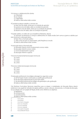 Legislação
196 Material Digital Editora solução®
PROFESSOR
Secretaria da Educação do Estado de São Paulo
Educação Básica II - PEB II
Resolução SE 52, de 14/08/2013
33
A criança e o adolescente têm direito:
a) à liberdade
b) ao respeito
c) à dignidade
d) todas as alternativa estão corretas
34
É proibido qualquer trabalho a menores de:
a) doze anos de idade, ainda que na condição de aprendiz.
b) quatorze anos de idade, salvo na condição de aprendiz.
c) dezesseis anos de idade, ainda que na condição de aprendiz.
d) dezoito anos de idade, salvo na condição de aprendiz.
35
O poder público, na esfera de sua competência federativa, deverá:
a) recensear anualmente as crianças e adolescentes em idade escolar, bem como os jovens e adultos que
não concluíram a educação básica
b) fazer-lhes a chamada pública
c) zelar, junto aos pais ou responsáveis, pela freqüência à escola
d) todas as alternativas estão corretas
36
A educação básica é formada pela:
a) educação infantil, ensino fundamental e ensino médio
b) educação infantil e ensino médio
c) ensino fundamental e superior
d) educação infantil e superior
37
O ensino fundamental terá duração mínima de:
a) 4 anos
b) 5 anos
c) 9 anos
d) 3 anos
38
O ensino médio terá duração mínima de:
a) 4 anos
b) 5 anos
c) 8 anos
d) 3 anos
39
A educação profissional e tecnológica abrangerá os seguintes cursos:
a) de formação inicial e continuada ou qualificação profissional
b) de educação profissional técnica de nível médio
c) de educação profissional tecnológica de graduação e pós-graduação
d) todas as alternativas estão corretas
40
As Diretrizes Curriculares Nacionais específicas para as etapas e modalidades da Educação Básica devem
evidenciar o seu papel de indicador de opções políticas, sociais, culturais, educacionais, e a função da educação,
na sua relação com um projeto de Nação, tendo como referência os objetivos:
a) legislativos
b) constitucionais
c) socioeduacativo
d) todas as alternativas estão corretas
33 D (art.15/ECA)
34 B (art.60/ECA)
35 D (art.5º,§1º/L.nº9394/96)
36 A (art.21,I/L.nº9394/96)
37 C (art.32/L.nº9394/96)
38 D (art.35/L.nº9394/96)
39 D (art.39,§2º/L.nº9394/96)
40 B (art.3º/CNE/CEB nº04/10)
 