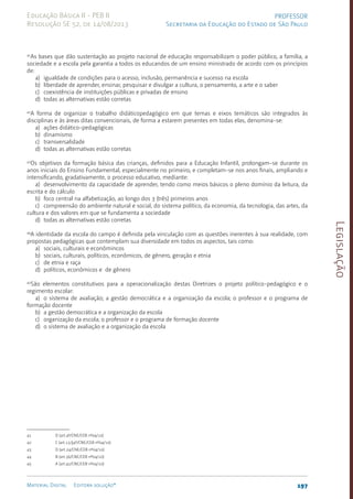 Legislação
197
Material Digital Editora solução®
PROFESSOR
Secretaria da Educação do Estado de São Paulo
Educação Básica II - PEB II
Resolução SE 52, de 14/08/2013
41
As bases que dão sustentação ao projeto nacional de educação responsabilizam o poder público, a família, a
sociedade e a escola pela garantia a todos os educandos de um ensino ministrado de acordo com os princípios
de:
a) igualdade de condições para o acesso, inclusão, permanência e sucesso na escola
b) liberdade de aprender, ensinar, pesquisar e divulgar a cultura, o pensamento, a arte e o saber
c) coexistência de instituições públicas e privadas de ensino
d) todas as alternativas estão corretas
42
A forma de organizar o trabalho didáticopedagógico em que temas e eixos temáticos são integrados às
disciplinas e às áreas ditas convencionais, de forma a estarem presentes em todas elas, denomina-se:
a) ações­ didáti­co-pedagógicas
b) dinamismo
c) transversalidade
d) todas as alternativas estão corretas
43
Os objetivos da formação básica das crianças, definidos para a Educação Infantil, prolongam-se durante os
anos iniciais do Ensino Fundamental, especialmente no primeiro, e completam-se nos anos finais, ampliando e
intensificando, gradativamente, o processo educativo, mediante:
a) desenvolvimento da capacidade de aprender, tendo como meios básicos o pleno domínio da leitura, da
escrita e do cálculo
b) foco central na alfabetização, ao longo dos 3 (três) primeiros anos
c) compreensão do ambiente natural e social, do sistema político, da economia, da tecnologia, das artes, da
cultura e dos valores em que se fundamenta a sociedade
d) todas as alternativas estão corretas
44
A identidade da escola do campo é definida pela vinculação com as questões inerentes à sua realidade, com
propostas pedagógicas que contemplam sua diversidade em todos os aspectos, tais como:
a) sociais, culturais e econômincos
b) sociais, culturais, políticos, econômicos, de gênero, geração e etnia
c) de etnia e raça
d) políticos, econômicos e de gênero
45
São elementos constitutivos para a operacionalização destas Diretrizes o projeto políti­
co-pedagógico e o
regimento escolar:
a) o sistema de avaliação; a gestão democrática e a organização da escola; o professor e o programa de
formação docente
b) a gestão democrática e a organização da escola
c) organização da escola; o professor e o programa de formação docente
d) o sistema de avaliação e a organização da escola
41 D (art.4º/CNE/CEB nº04/10)
42 C (art.13,§4º/CNE/CEB nº04/10)
43 D (art.24/CNE/CEB nº04/10)
44 B (art.36/CNE/CEB nº04/10)
45 A (art.42/CNE/CEB nº04/10)
 