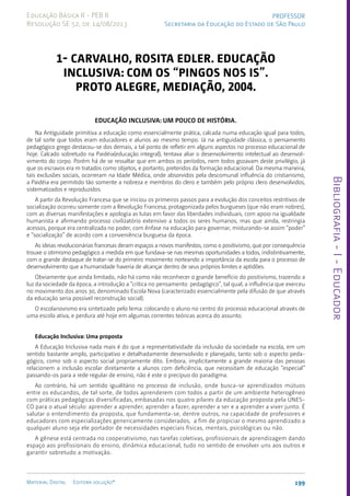Bibliografia
-
I
-
Educador
199
Material Digital Editora solução®
PROFESSOR
Secretaria da Educação do Estado de São Paulo
Educação Básica II - PEB II
Resolução SE 52, de 14/08/2013
1- CARVALHO, Rosita edler. Educação
Inclusiva: com os “pingos nos is”.
Proto Alegre, Mediação, 2004.
Educação Inclusiva: um pouco de história.
Na Antiguidade primitiva a educação como essencialmente prática, calcada numa educação igual para todos,
de tal sorte que todos eram educadores e alunos ao mesmo tempo. Já na antiguidade clássica, o pensamento
pedagógico grego destacou-se dos demais, a tal ponto de refletir em alguns aspectos no processo educacional de
hoje. Calcado sobretudo na Paidéia(educação integral), tentava aliar o desenvolvimento intelectual ao desenvol-
vimento do corpo. Porém há de se ressaltar que em ambos os períodos, nem todos gozavam deste privilégio, já
que os escravos era m tratados como objetos, e portanto, preteridos da formação educacional. Da mesma maneira,
tais exclusões sociais, ocorreram na Idade Médica, onde absorvidos pela descomunal influência do cristianismo,
a Paidéia era permitido tão somente a nobreza e membros do clero e também pelo próprio clero desenvolvidos,
sistematizados e reproduzidos.
A partir da Revolução Francesa que se iniciou os primeiros passos para a evolução dos conceitos restritivos de
socialização ocorreu somente com a Revolução Francesa, protagonizada pelos burgueses (que não eram nobres),
com as diversas manifestações e apologia as lutas em favor das liberdades individuais, com apoio na igualdade
humanista e afirmando processo civilizatório extensivo a todos os seres humanos, mas que ainda, restringia
acessos, porque era centralizada no poder, com ênfase na educação para governar, misturando-se assim “poder”
e “socialização” de acordo com a conveniência burguesa da época.
As ideias revolucionárias francesas deram espaços a novos manifestos, como o positivismo, que por consequência
trouxe o otimismo pedagógico a medida em que fundava-se nas mesmas oportunidades a todos, indistintivamente,
com o grande destaque de tratar-se do primeiro movimento norteando a importância da escola para o processo de
desenvolvimento que a humanidade haveria de alcançar dentro de seus próprios limites e aptidões.
Obviamente que ainda limitado, não há como não reconhecer o grande benefício do positivismo, trazendo a
luz da sociedade da época, a introdução a “crítica no pensamento pedagógico”, tal qual, a influência que exerceu
no movimento dos anos 30, denominado Escola Nova (caracterizado essencialmente pela difusão de que através
da educação seria possível reconstrução social).
O escolanovismo era sintetizado pelo lema: colocando o aluno no centro do processo educacional através de
uma escola ativa, e perdura até hoje em algumas correntes teóricas acerca do assunto.
Educação Inclusiva: Uma proposta
A Educação Inclusiva nada mais é do que a representatividade da inclusão da sociedade na escola, em um
sentido bastante amplo, participativo e detalhadamente desenvolvido e planejado, tanto sob o aspecto peda-
gógico, como sob o aspecto social propriamente dito. Embora, implicitamente a grande maioria das pessoas
relacionem a inclusão escolar diretamente a alunos com deficiência, que necessitam de educação “especial”
passando-os para a rede regular de ensino, não é este o precípuo do paradigma.
Ao contrário, há um sentido igualitário no processo de inclusão, onde busca-se aprendizados mútuos
entre os educandos, de tal sorte, de todos aprenderem com todos a partir de um ambiente heterogêneo
com práticas pedagógicas diversificadas, embasadas nos quatro pilares da educação proposta pela UNES-
CO para o atual século: aprender a aprender; aprender a fazer; aprender a ser e a aprender a viver junto. É
salutar o entendimento da proposta, que fundamenta-se, dentre outros, na capacidade de professores e
educadores com especializações genericamente considerados, a fim de propiciar o mesmo aprendizado a
qualquer aluno seja ele portador de necessidades especiais físicas, mentais, psicológicas ou não.
A gênese está centrada no cooperativismo, nas tarefas coletivas, profissionais de aprendizagem dando
espaço aos profissionais do ensino, dinâmica educacional, tudo no sentido de envolver uns aos outros e
garantir sobretudo a motivação.
 