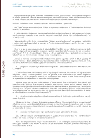 Legislação
20 Material Digital Editora solução®
PROFESSOR
Secretaria da Educação do Estado de São Paulo
Educação Básica II - PEB II
Resolução SE 52, de 14/08/2013
O propósito destes parágrafos foi facilitar o intercâmbio cultural, possibilitando a contratação de inteligência
do exterior (professores, cientistas, técnicos estrangeiros), de forma a contribuir para o enriquecimento cultural
de nossas universidades, bem assim o desenvolvimento das pesquisas científica e tecnológica.
Art.208 - O dever do Estado com a educação será efetivado mediante a garantia de:
Por “Estado” há que se entender o Poder Público, ou seja, tanto a União, como os Estados-Me­
mbros (e Distrito
Federal) e os Municípios.
I - educação básica obrigatória e gratuita dos 4 (quatro) aos 17 (dezessete) anos de idade, assegurada inclusive
sua oferta gratuita para todos os que a ela não tiveram acesso na idade própria; Obs.: redação dada pela E.C.nº
59 (de 11.11.09)
Todos os brasileiros têm direito a exigir do Poder Público o “ensino fundamental”: sua prestação é obrigatória
e gratuita. Antes, a obrigatoriedade se restringia ao “ensino funda­
mental”, e agora especifica dos 4 aos 17 anos,
o ensino apropriado.
Observe-se que se preservou a garantia da “educação básica” também aos que “não tiveram acesso na idade
própria”: antigamente o ensino público obrigató­
rio e gratuito era condicionado “para todos, dos sete aos quatorze
anos” [art.176­
-§ 3º da velha constituição]. Hoje já se estende a obrigatorie­
dade e gratuidade também para os
“adul­
tos”, que não tiverem acesso à educação básica, na idade própria.
Atenção: a alteração será implementada imediatamente, porém, segundo o art.6º da E.C.nº 59/2009, “O
disposto no inciso I do art. 208 da Constituição Federal deverá ser implementado progressivamente, até 2016,
nos termos do Plano Nacional de Educação, com apoio técnico e financeiro da União”.
II - progressiva universalização do ensino médio gra­
tuito. Obs.:também este inciso II foi alterado pela
E.C.nº 14/96 .
O “ensino médio” tem sido concebido como o “segundo grau”: tenha-se, pois, que este não é gratuito, nem
obrigatório. Embora a Constituição tenha falado em “garantia”, o fato de estabele­
cer que haverá “progressiva
universalização” — ou “progressiva extensão”, na expressão do texto anterior — bem indica um estágio a ser
alcançado no futuro, dependendo da velocidade dessa progressão.
Significa, assim, que, se num Esta­
do-membro o “ensino mé­
dio” nem for obrigatório, nem gratuito, seu
governante terá a descul­
pa de a progressão ainda não haver chegado a tanto. Noutras palavras, trata-se de
simples recomendação, que dificilmente será convertida em realidade (anote-se, a propósito, que a recentíssima
Constituição do Est.S.Pa­
ulo (o mais rico e evoluí­
do da Federação), expressamente, limitou o ensino obrigatório ao
“ensino fundamental”, ou seja, o pri­
meiro grau. ¿ Já pensou quan­
do o Mara­
nhão (mesmo sendo terra de poeta),
ou o Piauí terão ensino médio obrigatório e gratuito???
III - atendimento educacional especializado aos portadores de deficiência, preferen­
cialmente na rede
regular de ensino;
Não apenas se visou à educação do excepcio­
nal, ou do defi­
ciente físi­
co, compativelmen­
te com sua especial
defi­
ciência, como se teve o são cuidado de procurar inte­
grá-lo, natural­
mente, aos demais alunos: oxalá as escolas
todas cumpram o mandamento constitucional, reservando classes de deficientes (físico ou mental) incluindo-as
na rede regular de ensino.
IV - educação infantil, em creche e pré-escola, às crianças até 5 (cinco) anos de idade;
Obs.: redação dada pela Emenda Constitucional nº 53/2006. O texto anterior dizia: “IV - atendimento em
creche e pré-escola às crianças de zero a seis anos de idade.”
A crise dos tempos modernos obriga o trabalho da mulher, se não para engrossar os recursos pecuniários da
família, para susten­
tar-se a si mesma. As creches e as pré-escol­
as são o mais sadio, prático e barato meio para
viabilizar o trabalho da mãe.
 