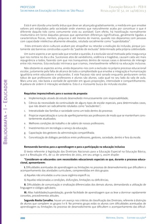 Bibliografia
-
I
-
Educador
200 Material Digital Editora solução®
PROFESSOR
Secretaria da Educação do Estado de São Paulo
Educação Básica II - PEB II
Resolução SE 52, de 14/08/2013
Está é sem dúvida uma tarefa árdua que deve ser alcançada gradativamente, a medida em que envolve
valores prá estipulados pela sociedade onde vivemos que naturalmente acaba por conceituar o que é
diferente daquilo tido como comumente visto ou aceitável. Com efeito, há hostilização normalmente
involuntária em torno daquelas pessoas que apresentam diferenças significativas, geralmente ligadas a
características físicas, mentais, psíquicas e até mesmo do inverso, quando nos deparamos com pessoas
com capacidade intelectiva altamente elevadas, rotulada socialmente como “superdotados”.
Estes entraves sócio-culturais acabam por atrapalhar ou retardar a evolução da inclusão, porque jus-
tamente são barreiras construídas a partir do “padrão de exclusão” determinado pela própria coletividade.
Um outro aspecto a ser apreciado que envolve a questão, é a exclusão social motivada pela insegurança
que nos norteia no dia a dia. Sucessivos atos de vandalismo, violência e tragédias, causam cada vez mais
repugnância a todos, fazendo com que nos tranquemos dentro de nossas casas e deixemos de interagir
entre nós mesmos. Esta exclusão intrínseca que criamos, inevitavelmente refletirá na educação inclusiva.
Não obstante os aspectos acima, ainda deparamo-nos com a exclusão no próprio processo educacional
escolar, justamente pela falta de alcance de toda a complexidade que envolve a integração e humanização
igualitária entre educadores e educandos. E este fracasso não será sanado enquanto perdurarem certos
tabus de que professores são professores e alunos são alunos, cada qual no seu lado da sala de aula.
Mais uma vez, não basta a vontade de aprender em iguais proporções, intensidade e compartilhamento.
A palavra de ordem é interação verdadeira. Esta é a incessante busca da inclusão escolar.
Requisitos imprescindíveis para o sucesso da proposta:
a. Implementação através de estudo desenvolvido minuciosamente com responsabilidade;
b. Ciência da necessidade da continuidade de alguns tipos de escolar especiais, para determinados casos,
que não devem ser radicalmente rotulados como “excludentes”;
c. Interatividade das famílias e sociedade como um todo dentro do processo;
d. Propiciar especialização e curso de aperfeiçoamentos aos professores de modo que se mantenham cons-
tantemente atualizados;
e. Melhores condições de trabalho e de salário de nossos professores;
f. Investimentos em tecnologia a serviço da educação;
g. Capacitação dos gestores da administração compartilhada;
h. Concretização de diálogos periódicos entre professores, gestores, sociedade, dentro e fora da escola.
Removendo barreiras para a aprendizagem e para a participação na educação inclusiva
O texto referente à legislação das Diretrizes Nacionais para a Educação Especial na Educação Básica,
que é a Resolução nº2, de 11 de setembro de 2001, em seu artigo 5, assim dispõe:
“Consideram-se educandos com necessidades educacionais especiais os que, durante o processo educa-
cional, apresentarem:
I. Dificuldades acentuadas de aprendizagem ou limitações no processo de desenvolvimento que dificultem o
acompanhamento das atividades curriculares, compreendidas em dois grupos:
a) Aquelas não vinculadas a uma causa orgânica específi ca;
b) Aquelas relacionadas a condições, disfunções, limitações ou deficiências;
II. Dificuldades de comunicação e sinalização diferenciadas dos demais alunos, demandando a utilização de
linguagem e códigos aplicáveis;
III. Altas habilidades/superdotação, grande facilidade de aprendizagem que os leve a dominar rapidamente
conceitos, procedimentos atitudes.
Segundo Rosita Carvalho, houve um avanço nos critérios de classificação das Diretrizes, referente à distinção
de alunos que compõem os grupos I e II. No primeiro grupo estão os alunos com dificuldades acentuadas de
aprendizagem ou limitações no processo de desenvolvimento que dificultem o acompanhamento das dificul-
 