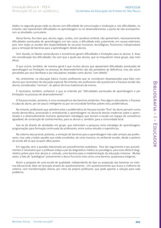 Bibliografia
-
I
-
Educador
201
Material Digital Editora solução®
PROFESSOR
Secretaria da Educação do Estado de São Paulo
Educação Básica II - PEB II
Resolução SE 52, de 14/08/2013
dades; no segundo grupo estão os alunos com dificuldade de comunicação e sinalização e, tais dificuldades, no
entanto, não representam dificuldades na aprendizagem ou no desenvolvimento, a ponto de não acompanha-
rem as atividades curriculares.
Dessa forma, fica claro que, alunos cegos, surdos, com paralisia cerebral, não apresentam, necessariamente,
dificuldades acentuadas de aprendizagem; em tais casos, a dificuldade está, justamente, em causas exteriores,
pois nem todas as escolas têm disponibilidade de recursos humanos, tecnológicos, financeiros indispensáveis
para a remoção de barreiras para a aprendizagem desses alunos.
Sem dúvida, os fatores socioculturais e econômicos geram dificuldades e limitações para os alunos. E, levar
em consideração tais dificuldades, faz com que a ajuda aos alunos, que se enquadram nesse grupo, seja mais
eficaz.
O que ocorre, também, de maneira geral é que muitos alunos que apresentam dificuldades acentuadas de
aprendizagem ou limitações no processo de desenvolvimento não são portadores de deficiência, mas são assim
percebidos por seus familiares e por educadores, tratados como alunos “com defeito”.
Há, certamente, na educação básica muitos professores que se consideram despreparados para lidar com
alunos que necessitam de educação especial. No entanto, tais professores não questionam o fracasso escolar dos
alunos considerados “normais”, ao aplicar técnicas tradicionais de ensino.
É necessário, também, esclarecer o que se entende por “dificuldades acentuadas de aprendizagem e por
limitações no processo de desenvolvimento”.
O fracasso escolar, portanto, é uma consequência das barreiras existentes. Para alguns educadores, o fracasso
é culpa do aluno, por ser pouco inteligente ou por ser oriundode famílias pobres e/ou problemáticas.
No entanto, professores que admitem estar a problemática do fracasso escolar “fora” do aluno pensam numa
escola democrática, priorizando e centralizando a aprendizagem no aluno.As teorias modernas sobre o apren-
dizado e o desenvolvimento humano apresentam estratégias que tornam a escola um espaço de convivência
agradável, de construção de conhecimentos, para os alunos e, também, para a comunidade local.
Isso se dá através de atividades em grupo, que estimulam a pesquisa como estratégia de aprendizagem,
programações para formação continuada de professores, entre outros estudos e experiências.
No sistema educacional, portanto, a remoção de barreiras para a aprendizagem não cabe sempre aos profes-
sores, mas cabe a todos aqueles que estão envolvidos, de certa maneira, no ambiente escolar, desde o porteiro
da escola até os que ocupam altos postos.
Em seguida, vem a questão relacionada aos procedimentos avaliativos. Para dar seguimento a tais procedi-
mentos é necessário que o professor esteja a par do diagnóstico médico ou psicológico, para esse efeito.O diag-
nóstico prévio para triar alunos é, contudo, uma barreira para a implementação da educação inclusiva. Muitas
vezes, o fato de “patologizar” previamente o aluno funciona mais como uma barreira, queprovoca estigmas.
Assim a proposta de uma escola de qualidade, independente do tipo ou proporção das barreiras no siste-
ma educacional, deve ser buscada através do questionamento. Um questionamento que busca a melhoria do
sistema, com transformações diárias, por meio do próprio professore, que pode apontar a solução para cada
problema.
 