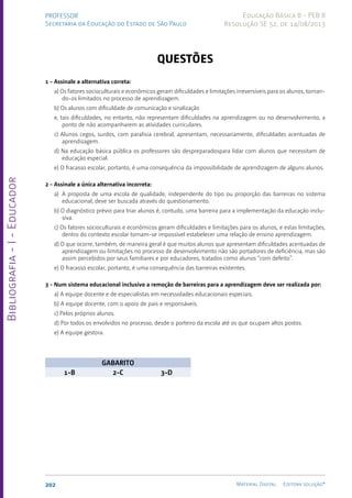 Bibliografia
-
I
-
Educador
202 Material Digital Editora solução®
PROFESSOR
Secretaria da Educação do Estado de São Paulo
Educação Básica II - PEB II
Resolução SE 52, de 14/08/2013
Questões
1 - Assinale a alternativa correta:
a) Os fatores socioculturais e econômicos geram dificuldades e limitações irreversíveis para os alunos, tornan-
do-os limitados no processo de aprendizagem.
b) Os alunos com dificuldade de comunicação e sinalização
e, tais dificuldades, no entanto, não representam dificuldades na aprendizagem ou no desenvolvimento, a
ponto de não acompanharem as atividades curriculares.
c) Alunos cegos, surdos, com paralisia cerebral, apresentam, necessariamente, dificuldades acentuadas de
aprendizagem.
d) Na educação básica pública os professores são despreparadospara lidar com alunos que necessitam de
educação especial.
e) O fracasso escolar, portanto, é uma consequência da impossibilidade de aprendizagem de alguns alunos.
2 - Assinale a única alternativa incorreta:
a) A proposta de uma escola de qualidade, independente do tipo ou proporção das barreiras no sistema
educacional, deve ser buscada através do questionamento.
b) O diagnóstico prévio para triar alunos é, contudo, uma barreira para a implementação da educação inclu-
siva.
c) Os fatores socioculturais e econômicos geram dificuldades e limitações para os alunos, e estas limitações,
dentro do contexto escolar tornam-se impossível estabelecer uma relação de ensino aprendizagem.
d) O que ocorre, também, de maneira geral é que muitos alunos que apresentam dificuldades acentuadas de
aprendizagem ou limitações no processo de desenvolvimento não são portadores de deficiência, mas são
assim percebidos por seus familiares e por educadores, tratados como alunos “com defeito”.
e) O fracasso escolar, portanto, é uma consequência das barreiras existentes.
3 - Num sistema educacional inclusivo a remoção de barreiras para a aprendizagem deve ser realizada por:
a) A equipe docente e de especialistas em necessidades educacionais especiais.
b) A equipe docente, com o apoio de pais e responsáveis.
c) Pelos próprios alunos.
d) Por todos os envolvidos no processo, desde o porteiro da escola até os que ocupam altos postos.
e) A equipe gestora.
GABARITO
1-B 2-C 3-D
 