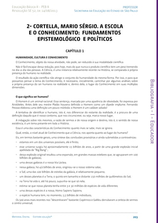 Bibliografia
-
I
-
Educador
203
Material Digital Editora solução®
PROFESSOR
Secretaria da Educação do Estado de São Paulo
Educação Básica II - PEB II
Resolução SE 52, de 14/08/2013
2- CORTELLA, Mario Sérgio. A escola
e o conhecimento: fundamentos
epistemológico e políticos
CAPÍTULO 1
Humanidade, cultura e conhecimento
O Conhecimento, objeto da nossa atividade, não pode, ser reduzido à sua modalidade científica.
Não é fácil escapar dessa redução, pois hoje, mais do que nunca o produto científico tem um peso tremendo
no dia-a-dia das pessoas. A Ciência, é uma instancia relativamente recente na História, se comparada à própria
presença do humano na realidade.
O resultado da ação científica não atinge o conjunto da humanidade da mesma forma. Por isso, e para que
possamos pensar o tema do Conhecimento, é necessário, inicialmente, caminhar por algumas análises sobre
a própria presença do ser humano na realidade e, dentro dela, o lugar do Conhecimento em suas múltiplas
dimensões.
O que significa ser humano?
O Homem é um animal racional. Essa sentença, marcada por uma aparência de obviedade, foi expressa por
Aristóteles. Antes dele seu mestre Platão houvera definido o Homem como um dípede implume. Fernando
Pessoa elaborou uma definição um pouco mórbida: o Homem é um cadáver adiado!
A tentativa de identificar o humano, isto é, nos diferenciar do restante da realidade, é a procura de uma
definição daquilo que é nosso contorno, que nos circunscreve, ou seja, marca nosso lugar.
A indagação sobre nós mesmos, a razão de sermos e de nossa origem e destino, isto é, o sentido de nossa
existência, é um tema presente em toda a História.
Essa é uma das características do Conhecimento: quanto mais se sabe, mais se ignora.
Qual, então, o nível atual de Conhecimento que a Ciência, nos aponta quanto ao lugar do humano?
Eis, em termos bastante gerais, uma síntese das conclusões provisórias e ainda submetidas a controvérsias:
• estamos em um dos universos possíveis, ele é finito;
• esse universo surgiu há aproximadamente 15 bilhões de anos, a partir de uma grande explosão inicial
apelidada de “Big Bang” ;
• dessa explosão original resultou uma expansão, em grandes massas estelares que, se agruparam em 100
bilhões de galáxias;
• uma dessas galáxias é a nossa Via Láctea;
• nessa galáxia, há 4,6 bilhões de anos, originou-se o nosso sistema solar;
• o Sol, uma das 100 bilhões de estrelas da galáxia, é relativamente pequeno;
• um desses planetas é a Terra, o quinto em tamanho e distante 150 milhões de quilômetros do Sol;
• na Terra há vida e, até há pouco, supunha-se que só nela;
• estima-se que nosso planeta tenha entre 3 e 30 milhões de espécies de vida diferentes
• urna dessas espécies é a nossa, Homo Sapiens Sapiens;
• a espécie humana tem, no momento, 5,5 bilhões de indivíduos;
Os 500 anos mais recentes nos “descentraram” bastante: Copérnico e Galileu derrubaram a certeza de sermos
o centro universal;
 
